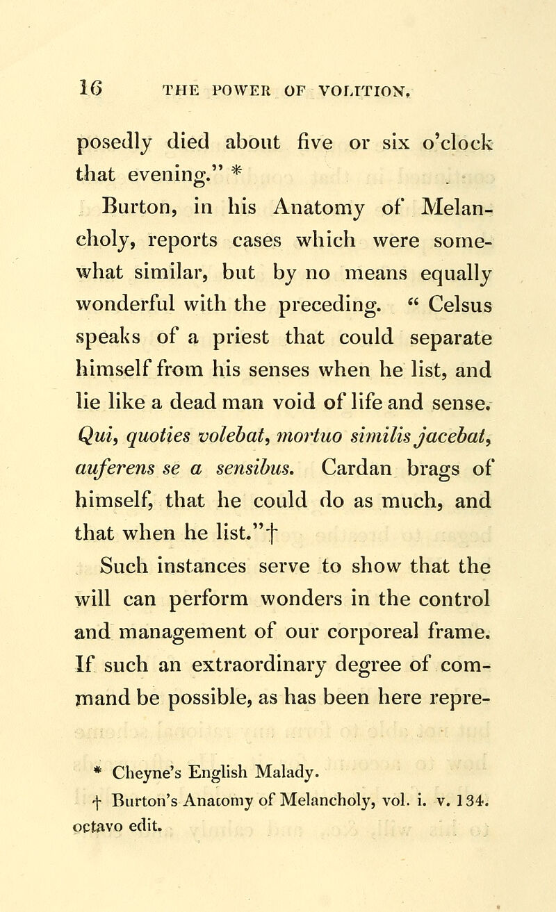 posedlj died about five or six o'clock that evenino;. * Burton, in his Anatomy of Melan- choly, reports cases which were some- what similar, but by no means equally wonderful with the preceding.  Celsus speaks of a priest that could separate himself from his senses when he list, and lie like a dead man void of life and sense. Qui, quoties volebat, ynortuo similis jacebai, auferens se a sensibus. Cardan brags of himself, that he could do as much, and that when he list.t Such instances serve to show that the will can perform wonders in the control and management of our corporeal frame. If such an extraordinary degree of com- mand be possible, as has been here repre- * Cheyne's English Malady. f Burton's Anatomy of Melancholy, vol. i. v. 1S*. octavo edit.