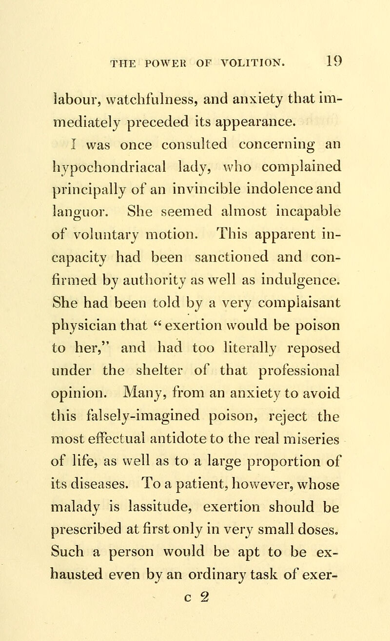 labour, watchfulness, and anxiety that im- mediately preceded its appearance. I was once consulted concerning an hypochondriacal lady, who complained principally of an invincible indolence and languor. She seemed almost incapable of voluntary motion. This apparent in- capacity had been sanctioned and con- firmed by authority as well as indulgence. She had been told by a very complaisant physician that  exertion would be poison to her, and had too literally reposed under the shelter of that professional opinion. Many, from an anxiety to avoid this falsely-imagined poison, reject the most effectual antidote to the real miseries of life, as well as to a large proportion of its diseases. To a patient, however, whose malady is lassitude, exertion should be prescribed at first only in very small doses. Such a person would be apt to be ex- hausted even by an ordinary task of exer-