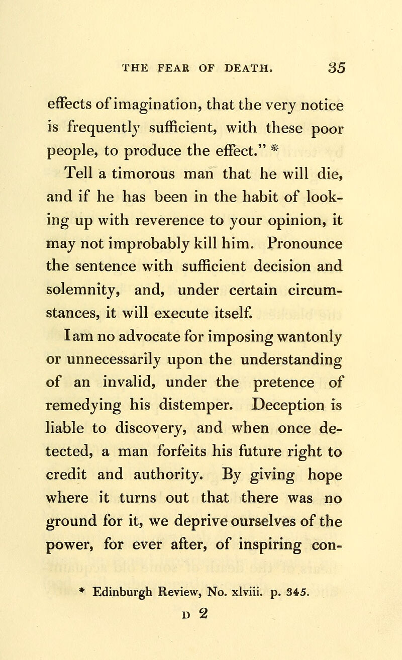 effects of imagination, that the very notice is frequently sufficient, with these poor people, to produce the effect. * Tell a timorous man that he will die, and if he has been in the habit of look- ing up with reverence to your opinion, it may not improbably kill him. Pronounce the sentence with sufficient decision and solemnity, and, under certain circum- stances, it will execute itself. lam no advocate for imposing wantonly or unnecessarily upon the understanding of an invalid, under the pretence of remedying his distemper. Deception is liable to discovery, and when once de- tected, a man forfeits his future right to credit and authority. By giving hope where it turns out that there was no ground for it, we deprive ourselves of the power, for ever after, of inspiring con- * Edinburgh Review, No. xlviii. p. 345. D 2