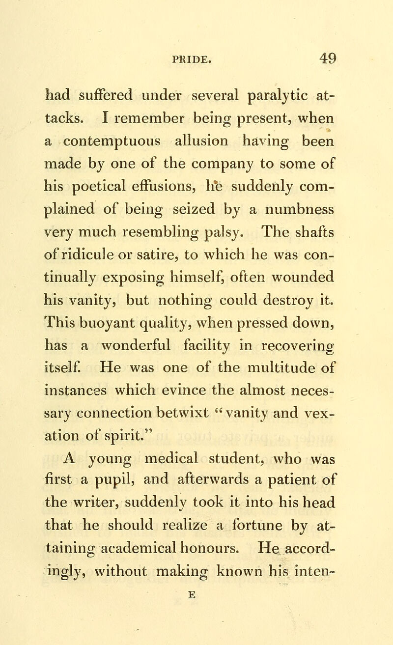 had suffered under several paralytic at- tacks. I remember being present, when a contemptuous allusion having been made by one of the company to some of his poetical effusions, h*e suddenly com- plained of being seized by a numbness very much resembling palsy. The shafts of ridicule or satire, to which he was con- tinually exposing himself, often wounded his vanity, but nothing could destroy it. This buoyant quality, when pressed down, has a wonderful facility in recovering itself He was one of the multitude of instances which evince the almost neces- sary connection betwixt  vanity and vex- ation of spirit. A young medical student, who was first a pupil, and afterwards a patient of the writer, suddenly took it into his head that he should realize a fortune by at- taining academical honours. He accord- ingly, without making known his inten- E