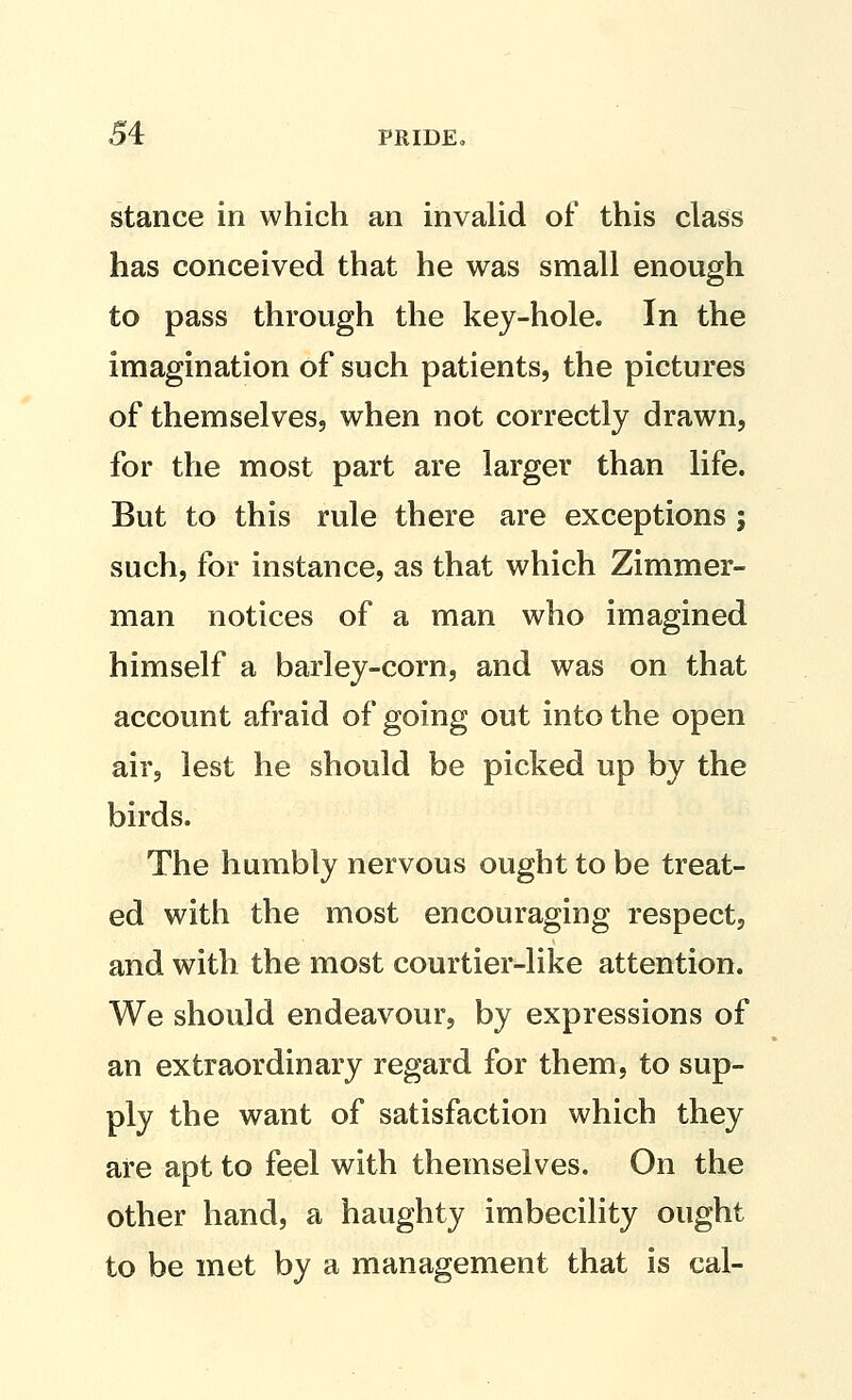 stance in which an invalid of this class has conceived that he was small enough to pass through the key-hole. In the imagination of such patients, the pictures of themselves, when not correctly drawn, for the most part are larger than life. But to this rule there are exceptions ; such, for instance, as that which Zimmer- man notices of a man who imagined himself a barley-corn, and was on that account afraid of going out into the open air, lest he should be picked up by the birds. The humbly nervous ought to be treat- ed witii the most encouraging respect, and with the most courtier-like attention. We should endeavour, by expressions of an extraordinary regard for them, to sup- ply the want of satisfaction which they are apt to feel with themselves. On the other hand, a haughty imbecility ought to be met by a management that is cal-