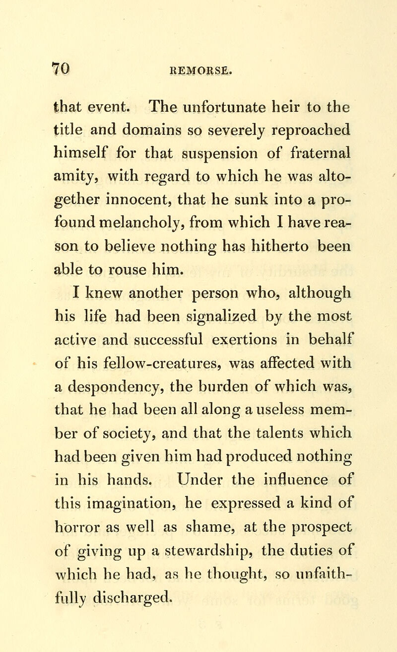 that event. The unfortunate heir to the title and domains so severely reproached himself for that suspension of fraternal amity, with regard to which he was alto- gether innocent, that he sunk into a pro- found melancholy, from which I have rea- son to believe nothing has hitherto been able to rouse him. I knew another person who, although his life had been signalized by the most active and successful exertions in behalf of his fellow-creatures, was affected with a despondency, the burden of which was, that he had been all along a useless mem- ber of society, and that the talents which had been given him had produced nothing in his hands. Under the influence of this imagination, he expressed a kind of horror as well as shame, at the prospect of giving up a stewardship, the duties of which he had, as he thought, so unfaith- fully discharged.