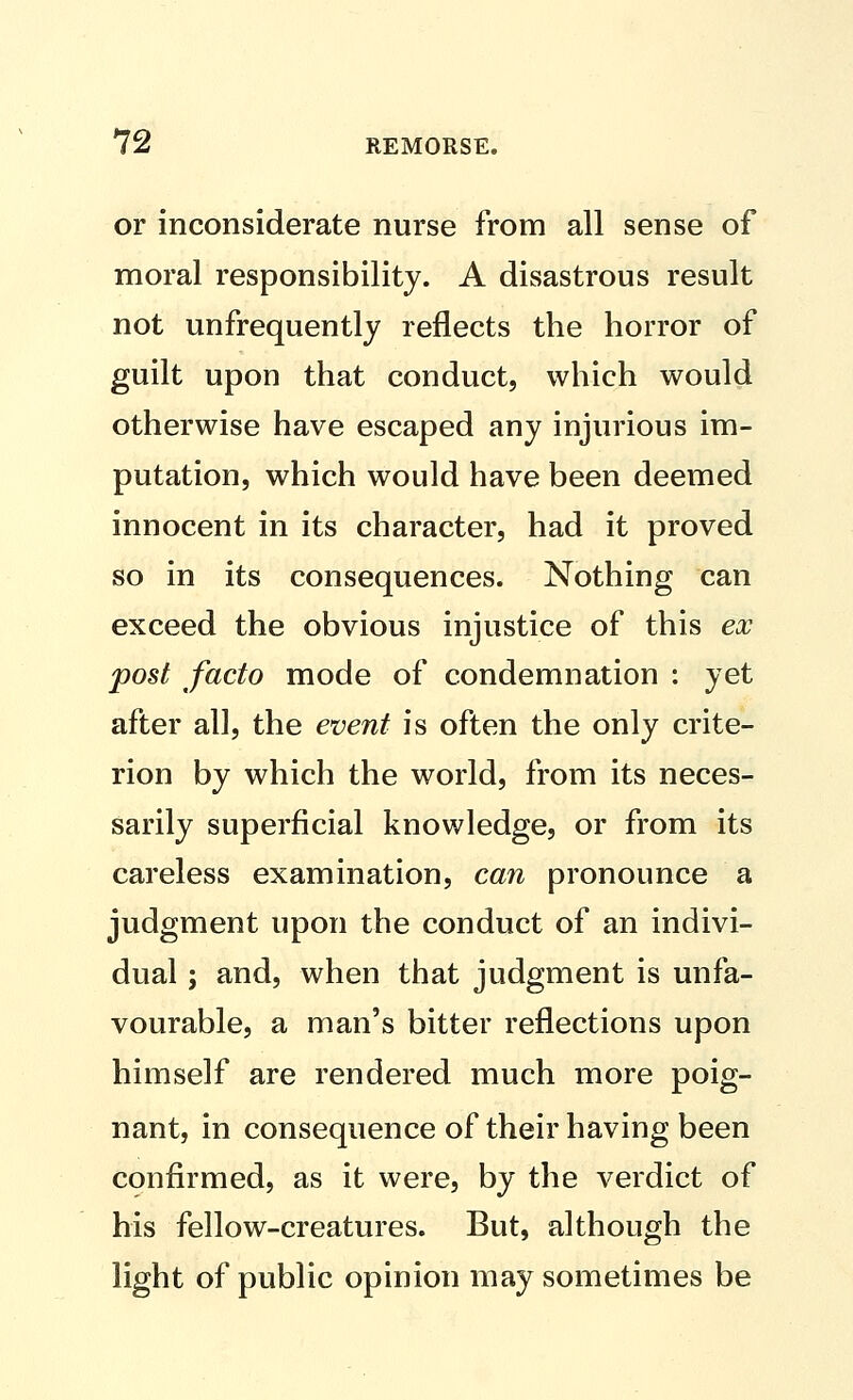 or inconsiderate nurse from all sense of moral responsibility. A disastrous result not unfrequently reflects the horror of guilt upon that conduct, which would otherwise have escaped any injurious im- putation, which would have been deemed innocent in its character, had it proved so in its consequences. Nothing can exceed the obvious injustice of this eoo post facto mode of condemnation : yet after all, the event is often the only crite- rion by which the world, from its neces- sarily superficial knowledge, or from its careless examination, can pronounce a judgment upon the conduct of an indivi- dual ; and, when that judgment is unfa- vourable, a man's bitter reflections upon himself are rendered much more poig- nant, in consequence of their having been confirmed, as it were, by the verdict of his fellow-creatures. But, although the light of public opinion may sometimes be