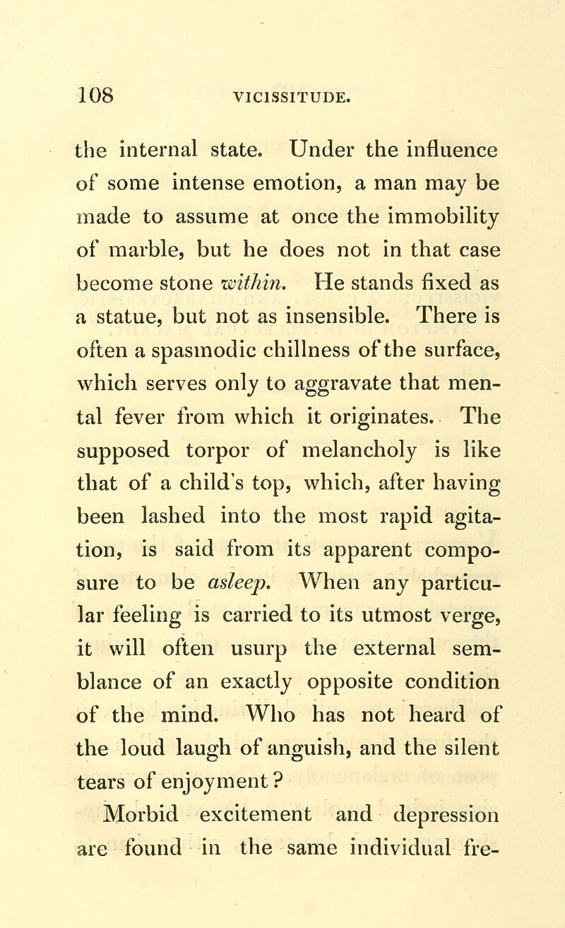 the internal state. Under the influence of some intense emotion, a man may be made to assume at once the immobility of marble, but he does not in that case become stone within. He stands fixed as a statue, but not as insensible. There is often a spasmodic chillness of the surface, which serves only to aggravate that men- tal fever from which it originates. The supposed torpor of melancholy is like that of a child's top, which, after having been lashed into the most rapid agita- tion, is said from its apparent compo- sure to be asleep. When any particu- lar feeling is carried to its utmost verge, it will often usurp the external sem- blance of an exactly opposite condition of the mind. Who has not heard of the loud laugh of anguish, and the silent tears of enjoyment? Morbid excitement and depression are found in the same individual fre-