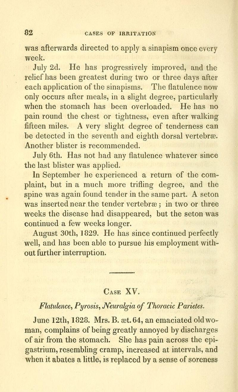 was afterwards directed to apply a sinapism once every week. July 2d. He has progressively improved, and the relief has been greatest during two or three days after each application of the sinapisms. The flatulence now only occurs after meals, in a slight degree, particularly when the stomach has been overloaded. He has no pain round the chest or tightness, even after walking fifteen miles. A very slight degree of tenderness can be detected in the seventh and eighth dorsal vertebrae. Another bhster is recommended. July 6th. Has not had any flatulence whatever since the last blister was applied. In September he experienced a return of the com- plaint, but in a much more trifling degree, and the spine was again found tender in the same part. A seton was inserted near the tender vertebrse ; in two or three weeks the disease had disappeared, but the seton was continued a few weeks longer. August 30th, 1829. He has since continued perfectly well, and has been able to pursue his employment with- out further interruption. Case XV. Flatulence^ Pyrosis^ JYeuralgia of Thoracic Parietes. June 12th, 1828. Mrs. B. set. 64, an emaciated old wo- man, complains of being greatly annoyed by discharges of air from the stomach. She has pain across the epi- gastrium, resembling cramp, increased at intervals, and when it abates a little, is replaced by a sense of soreness