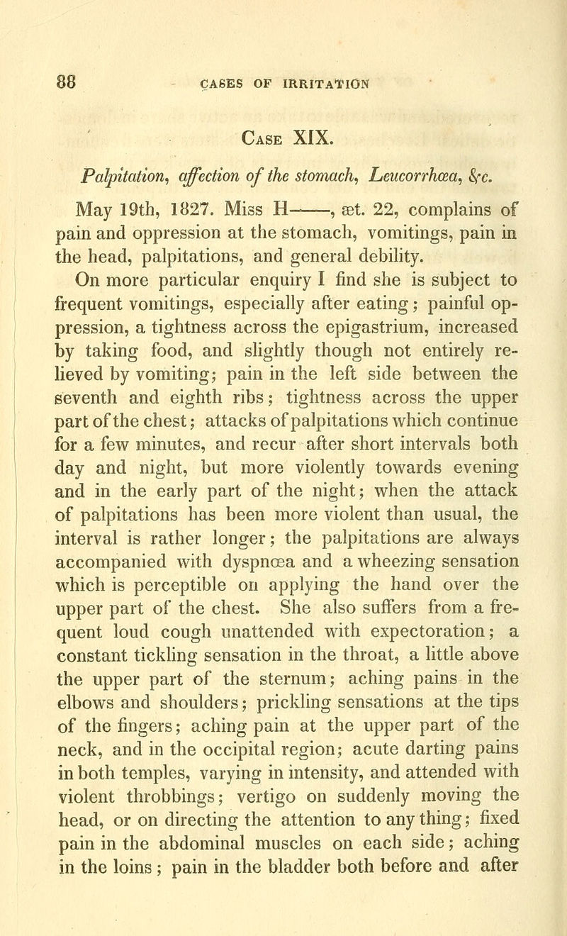 Case XIX. Palpitation^ ejection of the stomachy Leucorrhcea, 8i''C. May 19th, 1827. Miss H- , set. 22, complains of pain and oppression at the stomach, vomitings, pain in the head, palpitations, and general debility. On more particular enquiry I find she is subject to frequent vomitings, especially after eating; painful op- pression, a tightness across the epigastrium, increased by taking food, and slightly though not entirely re- lieved by vomiting; pain in the left side between the seventh and eighth ribs; tightness across the upper part of the chest; attacks of palpitations which continue for a few minutes, and recur after short intervals both day and night, but more violently towards evening and in the early part of the night; when the attack of palpitations has been more violent than usual, the interval is rather longer; the palpitations are always accompanied with dyspncsa and a wheezing sensation which is perceptible on applying the hand over the upper part of the chest. She also suffers from a fre- quent loud cough unattended with expectoration; a constant tickling sensation in the throat, a little above the upper part of the sternum; aching pains in the elbows and shoulders; prickling sensations at the tips of the fingers; aching pain at the upper part of the neck, and in the occipital region; acute darting pains in both temples, varying in intensity, and attended with violent throbbings; vertigo on suddenly moving the head, or on directing the attention to any thing; fixed pain in the abdominal muscles on each side; aching in the loins ; pain in the bladder both before and after