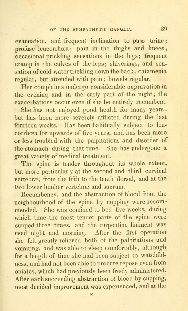 evacuation, and frequent inclination to pass urine; profuse leucorrhoea; pain in the thighs and knees; occasional prickling sensations in the legs; frequent cramp in the calves of the legs; shiverings, and sen- sation of cold water trickling down the back; catamenia regular, but attended with pain; bowels regular. Her complaints undergo considerable aggravation in the evening and in the early part of the night; the exacerbations occur even if she be entirely recumbent. She has not enjoyed good health for many years; but has been more severely afflicted during the last fourteen weeks. Has been habitually subject to leu- corrhosa for upwards of five years, and has been more or less troubled with the palpitations and disorder of the stomach during that time. She has undergone a great variety of medical treatment. The spine is tender throughout its whole extent, but more particularly at the second and third cervical vertebrae, from the fifth to the tenth dorsal, and at the two lower lumber vertebrsB and sacrum. Recumbency, and the abstraction of blood from the neighbourhood of the spine by cupping were recom* mended. She was confined to bed five weeks, during which time the most tender parts of the spine were cupped three times, and the turpentine liniment was used night and morning. After the first operation she felt greatly reUeved both of the palpitations and vomiting, and was able to sleep comfortably, although for a length of time she had been subject to watchful- ness, and had not been able to procure repose even from opiates, which had previously been freely administered. After each succeeding abstraction of blood by cupping, most decided improvement was experienced, and at the