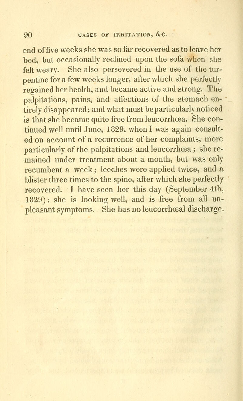 end of five weeks she was so far recovered as to leave her bed, but occasionally reclined upon the sofa when she felt weary. She also persevered in the use of the tur- pentine for a few weeks longer, after which she perfectly regained her health, and became active and strong. The palpitations, pains, and affections of the stomach en- tirely disappeared; and what must be particularly noticed is that she became quite free from leucorrhoea. She con- tinued well until June, 1829, when I was again consult- ed on account of a recurrence of her complaints, more particularly of the palpitations and leucorrhoea; she re- mained under treatment about a month, but was only recumbent a week; leeches were appHed twice, and a blister three times to the spine, after which she perfectly recovered. I have seen her this day (September 4th, 1829); she is looking well, and is free from all un- pleasant symptoms. She has no leucorrhoeal discharge.