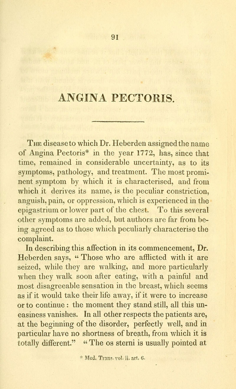 ANGINA PECTORIS. The disease to which Dr. Heberden assigned the name of Angina Pectoris* in the year 1772, has, since that time, remained in considerable uncertainty, as to its symptoms, pathology, and treatment. The most promi- nent symptom by which it is characterised, and from which it derives its name, is the pecuHar constriction, anguish, pain, or oppression, which is experienced in the epigastrium or lower part of the chest. To this several other symptoms are added, but authors are far from be- ing agreed as to those which peculiarly characterise the complaint. In describing this affection in its commencement. Dr. Heberden says,  Those who are afflicted with it are seized, while they are walking, and more particularly when they walk soon after eating, with a painful and most disagreeable sensation in the breast, which seems as if it would take their life away, if it were to increase or to continue : the moment they stand still, all this un- easiness vanishes. In all other respects the patients are, at the beginning of the disorder, perfectly well, and in particular have no shortness of breath, from which it is totally different.  The os sterni is usually pointed at * Med. Tran?. vol. ii. art, 6.