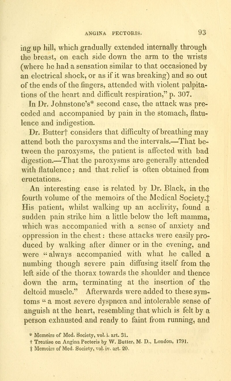 ing up hill, which gradually extended internally through the breast, on each side down the arm to the wrists (where he had a sensation similar to that occasioned by an electrical shock, or as if it was breaking) and so out of the ends of the fingers, attended with violent palpita- tions of the heart and difficult respiration, p. 307. In Dr. Johnstone's* second case, the attack was pre- ceded and accompanied by pain in the stomach, flatu- lence and indigestion. Dr. Buttert considers that difficulty of breathing may attend both the paroxysms and the intervals.—That be- tween the paroxysms, the patient is afiected with bad digestion.—That the paroxysms are generally attended with flatulence; and that rehef is often obtained from eructations. An interesting case is related by Dr. Black, in the fourth volume of the memoirs of the Medical Society .J His patient, whilst walking up an acclivity, found a sudden pain strike him a little below the left mamma, which was accompanied with a sense of anxiety and oppression in the chest: these attacks were easily pro- duced by walking after dinner or in the evening, and were always accompanied with what he called a numbing though severe pain diffusing itself from the left side of the thorax towards the shoulder and thence down the arm, terminating at the insertion of the deltoid muscle. Afterwards were added to these sym- toms  a most severe dyspnoea and intolerable sense of anguish at the heart, resembling that which is felt by a person exhausted and ready to faint from running, and * Memoirs of Med. Society, vol. i. art. 31. t Treatise on Angina Pectoris by W. Butter, M. D., London, 1791. I Memoirs of Med. Society, vol. iv. art. 20.