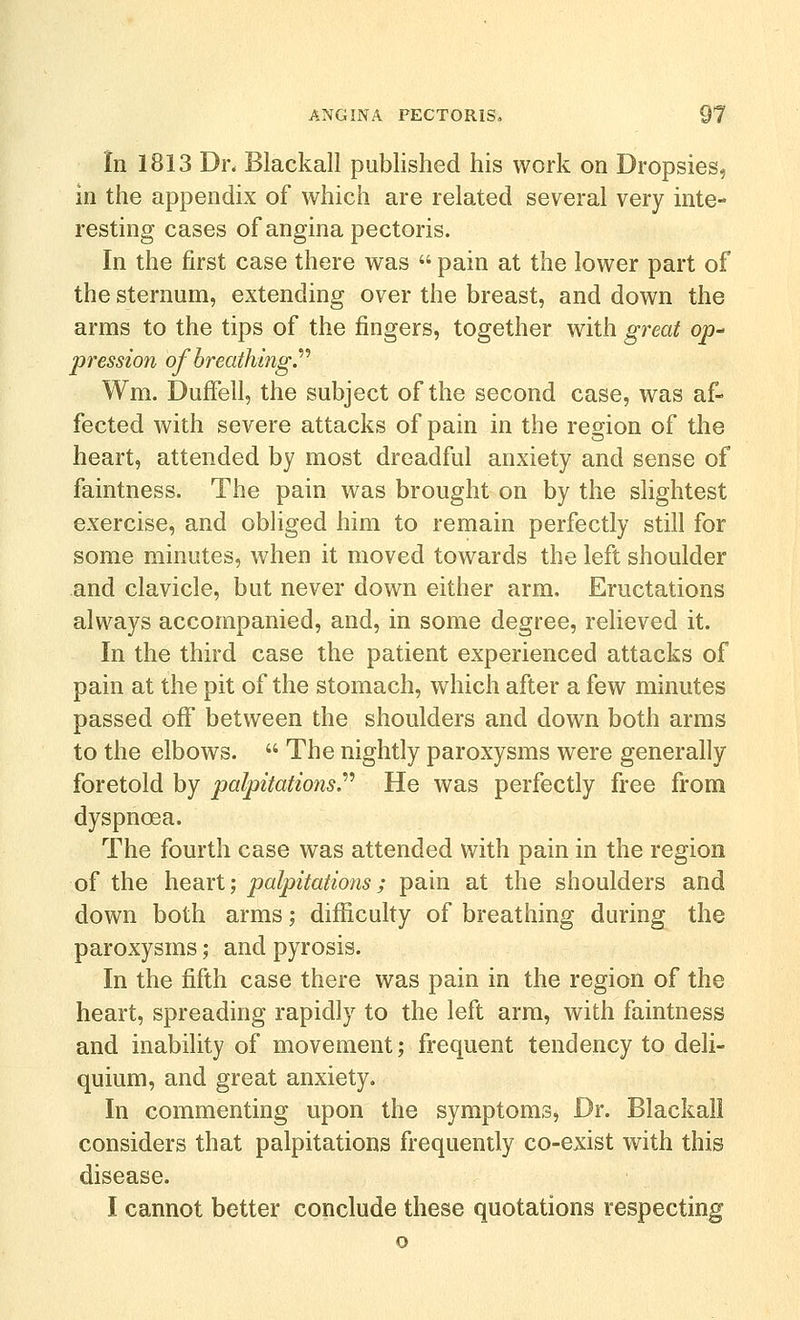 In 1813 Di\ Blackall published his work on Dropsies, in the appendix of which are related several very inte- resting cases of angina pectoris. In the first case there was  pain at the lower part of the sternum, extending over the breast, and down the arms to the tips of the fingers, together with great op^ pression of breathing.'''' Wm. Duffell, the subject of the second case, was af- fected with severe attacks of pain in the region of the heart, attended by most dreadful anxiety and sense of faintness. The pain was brought on by the slightest exercise, and obliged him to remain perfectly still for some minutes, when it moved towards the left shoulder and clavicle, but never down either arm. Eructations always accompanied, and, in some degree, relieved it. In the third case the patient experienced attacks of pain at the pit of the stomach, which after a few minutes passed off between the shoulders and down both arms to the elbows.  The nightly paroxysms were generally foretold by palpitations.''' He was perfectly free from dyspnoea. The fourth case was attended with pain in the region of the heart; palpitations; pain at the shoulders and down both arms; difficulty of breathing during the paroxysms ,• and pyrosis. In the fifth case there was pain in the region of the heart, spreading rapidly to the left arm, with faintness and inability of movement; frequent tendency to deli- quium, and great anxiety. In commenting upon the symptoms, Dr. Blackall considers that palpitations frequently co-exist with this disease.