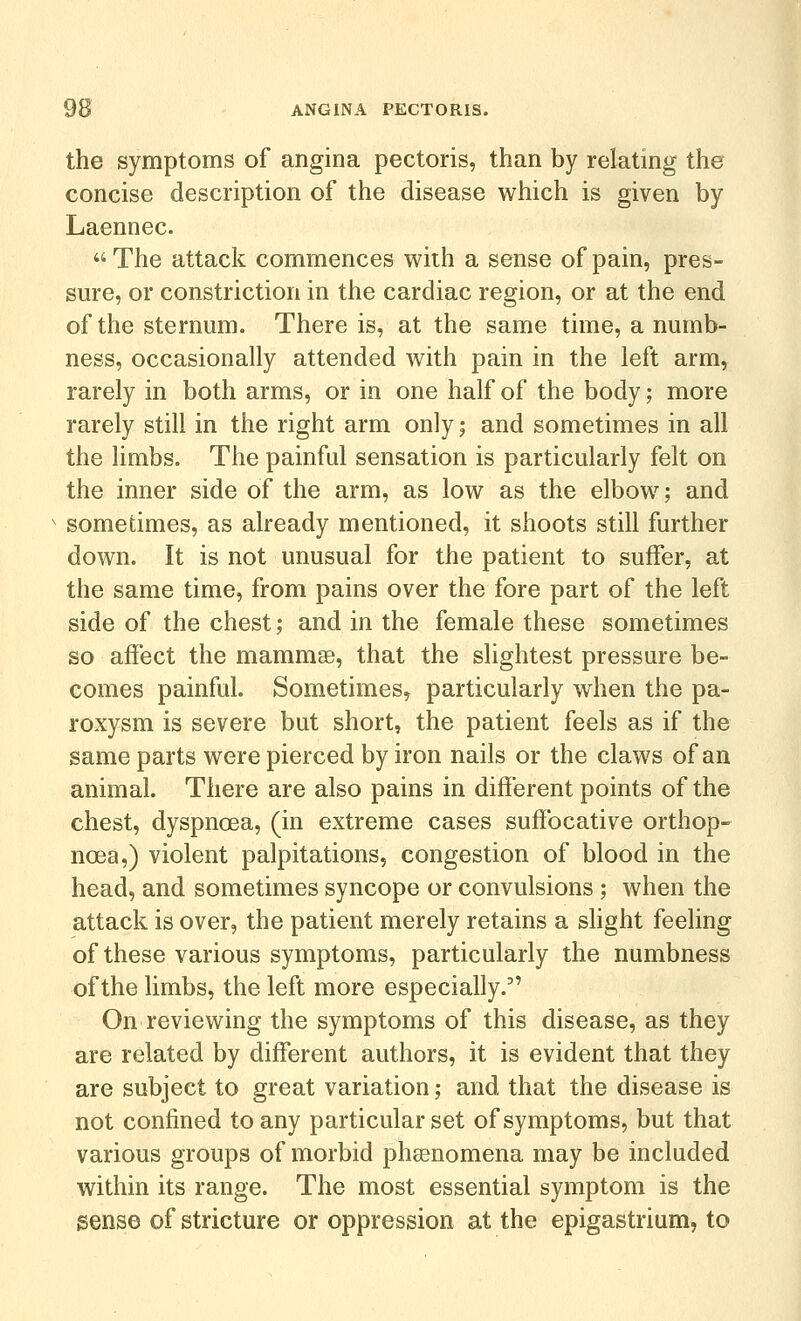 the symptoms of angina pectoris, than by relating the concise description of the disease which is given by Laennec. The attack commences with a sense of pain, pres- sm*e, or constriction in the cardiac region, or at the end of the sternum. There is, at the same time, a numb- ness, occasionally attended with pain in the left arm, rarely in both arms, or in one half of the body; more rarely still in the right arm only; and sometimes in all the limbs. The painful sensation is particularly felt on the inner side of the arm, as low as the elbow; and sometimes, as already mentioned, it shoots still further down. It is not unusual for the patient to suffer, at the same time, from pains over the fore part of the left side of the chest; and in the female these sometimes so affect the mammse, that the slightest pressure be- comes painful. Sometimes, particularly when the pa- roxysm is severe but short, the patient feels as if the same parts were pierced by iron nails or the claws of an animal. There are also pains in different points of the chest, dyspnoea, (in extreme cases suffocative orthop- noea,) violent palpitations, congestion of blood in the head, and sometimes syncope or convulsions ; when the attack is over, the patient merely retains a sHght feeling of these various symptoms, particularly the numbness of the limbs, the left more especially. On reviewing the symptoms of this disease, as they are related by different authors, it is evident that they are subject to great variation; and that the disease is not confined to any particular set of symptoms, but that various groups of morbid phasnomena may be included within its range. The most essential symptom is the sense of stricture or oppression at the epigastrium, to