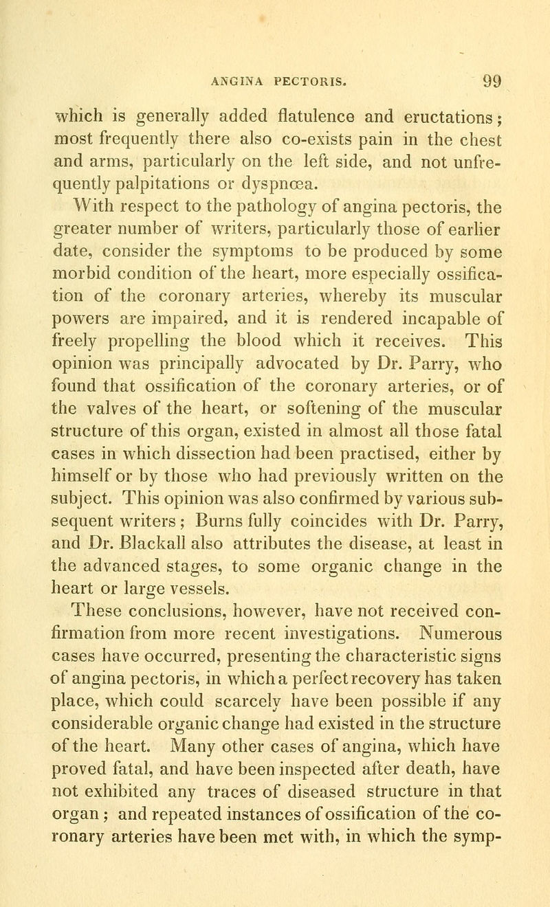 which is generally added flatulence and eructations; most frequently there also co-exists pain in the chest and arms, particularly on the left side, and not unfre- quently palpitations or dyspnoea. With respect to the pathology of angina pectoris, the greater number of writers, particularly those of earher date, consider the symptoms to be produced by some morbid condition of the heart, more especially ossifica- tion of the coronary arteries, whereby its muscular powers are impaired, and it is rendered incapable of freely propelling the blood which it receives. This opinion was principally advocated by Dr. Parry, who found that ossification of the coronary arteries, or of the valves of the heart, or softening of the muscular structure of this organ, existed in almost all those fatal cases in which dissection had been practised, either by himself or by those who had previously written on the subject. This opinion was also confirmed by various sub- sequent writers; Burns fully coincides with Dr. Parry, and Dr. Blackall also attributes the disease, at least in the advanced stages, to some organic change in the heart or large vessels. These conclusions, however, have not received con- firmation from more recent investigations. Numerous cases have occurred, presenting the characteristic signs of angina pectoris, in which a perfect recovery has taken place, which could scarcely have been possible if any considerable organic change had existed in the structure of the heart. Many other cases of angina, which have proved fatal, and have been inspected after death, have not exhibited any traces of diseased structure in that organ; and repeated instances of ossification of the co- ronary arteries have been met with, in which the symp-