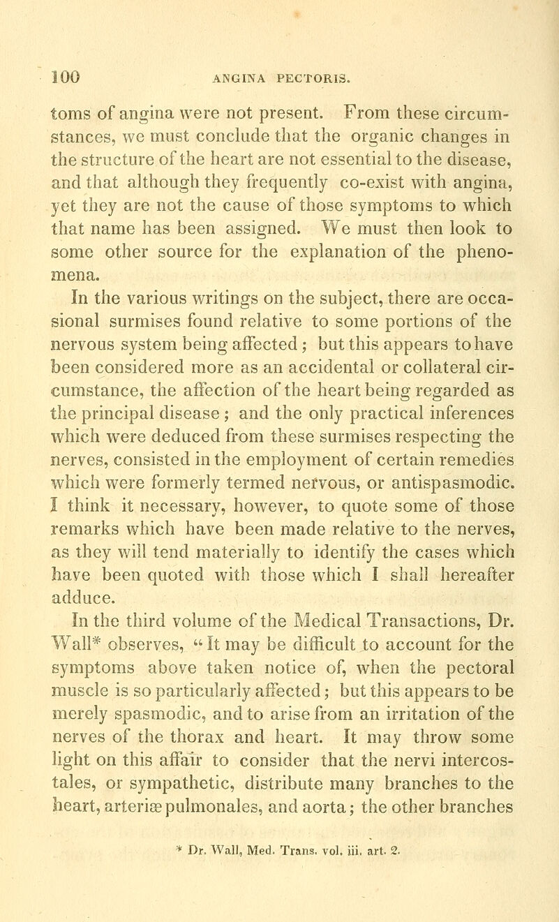 toms of angina were not present. From these circum- stances, we must conclude that the organic changes in the structure of the heart are not essential to the disease, and that although they frequently co-exist with angina, yet they are not the cause of those symptoms to which that name has been assigned. We must then look to some other source for the explanation of the pheno- mena. In the various writings on the subject, there are occa- sional surmises found relative to some portions of the nervous system being affected; but this appears to have been considered more as an accidental or collateral cir- cumstance, the affection of the heart being regarded as the principal disease; and the only practical inferences which were deduced from these surmises respecting the nerves, consisted in the employment of certain remedies which were formerly termed nervous, or antispasmodic. I think it necessary, however, to quote some of those remarks which have been made relative to the nerves, as they will tend materially to identify the cases which have been quoted with those which I shall hereafter adduce. In the third volume of the Medical Transactions, Dr. Wall* observes,  It may be difficult to account for the symptoms above taken notice of, when the pectoral muscle is so particularly affected; but this appears to be merely spasmodic, and to arise from an irritation of the nerves of the thorax and heart. It may throw some light on this affair to consider that the nervi intercos- tales, or sympathetic, distribute many branches to the heart, arterise pulmonales, and aorta; the other branches