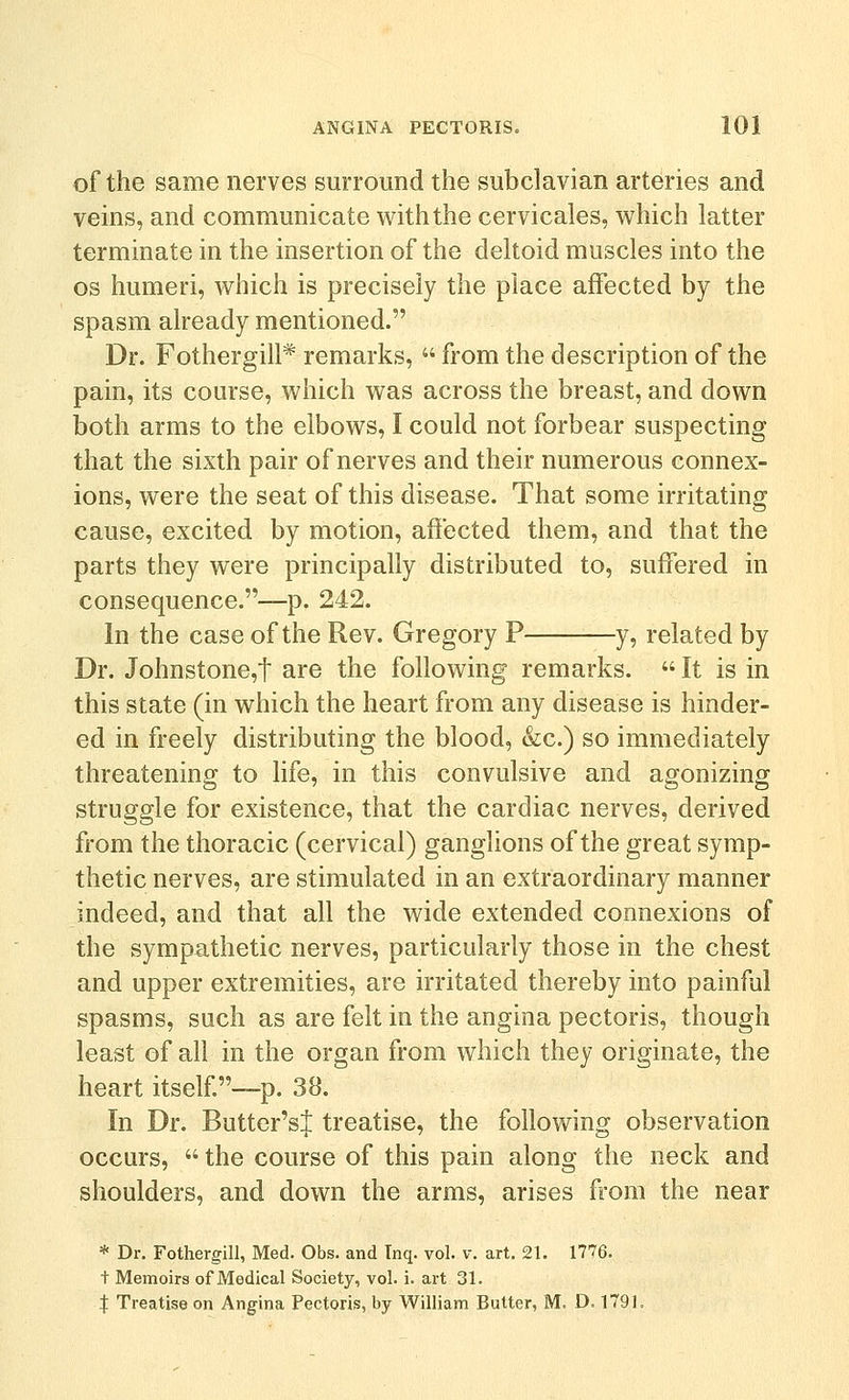 of the same nerves surround the subclavian arteries and veins, and communicate with the cervicales, which latter terminate in the insertion of the deltoid muscles into the OS humeri, which is precisely the place affected by the spasm already mentioned. Dr. Fothergill* remarks,  from the description of the pain, its course, which was across the breast, and down both arms to the elbows, I could not forbear suspecting that the sixth pair of nerves and their numerous connex- ions, were the seat of this disease. That some irritating cause, excited by motion, affected them, and that the parts they were principally distributed to, suffered in consequence.—p. 242. In the case of the Rev. Gregory P y, related by Dr. Johnstone,t are the following remarks.  It is in this state (in which the heart from any disease is hinder- ed in freely distributing the blood, &c.) so immediately threatening to hfe, in this convulsive and agonizing struggle for existence, that the cardiac nerves, derived from the thoracic (cervical) ganglions of the great symp- thetic nerves, are stimulated in an extraordinary manner indeed, and that all the wide extended connexions of the sympathetic nerves, particularly those in the chest and upper extremities, are irritated thereby into painful spasms, such as are felt in the angina pectoris, though least of all in the organ from which they originate, the heart itself ~p. 38. In Dr. Butter'sJ treatise, the following observation occurs,  the course of this pain along the neck and shoulders, and down the arms, arises from the near * Dr. Fothergill, Med. Obs. and Tnq. vol. v. art. 21. 1776. t Memoirs of Medical Society, vol. i. art 31. :j: Treatise on Angina Pectoris, by William Butter, M. D. 1791.