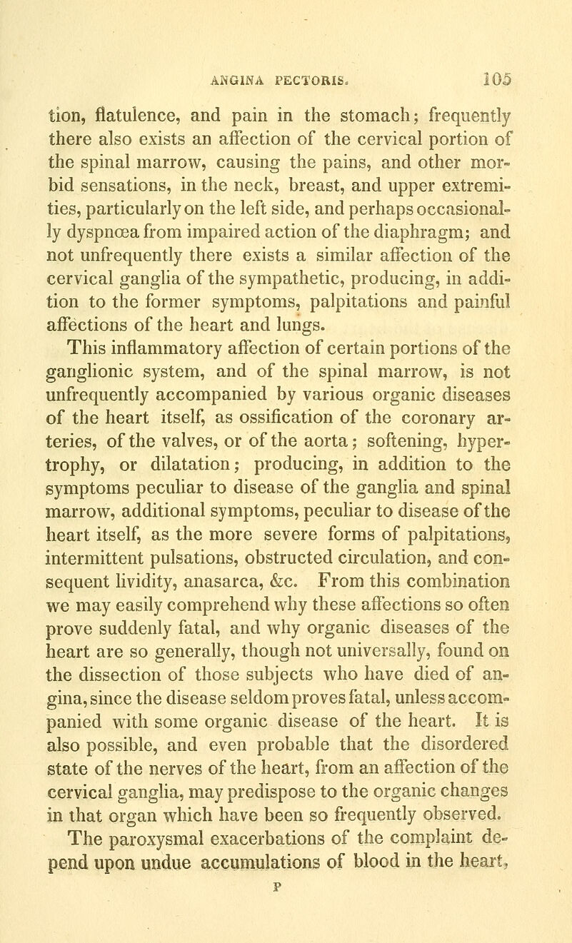 tion, flatulence, and pain in the stomach; frequently there also exists an affection of the cervical portion of the spinal marrow, causing the pains, and other mor- bid sensations, in the neck, breast, and upper extremi- ties, particularly on the left side, and perhaps occasional- ly dyspnoea from impaired action of the diaphragm; and not unfrequently there exists a similar affection of the cervical gangha of the sympathetic, producing, in addi- tion to the former symptoms, palpitations and painful affections of the heart and lungs. This inflammatory affection of certain portions of the ganglionic system, and of the spinal marrow, is not unfrequently accompanied by various organic diseases of the heart itself, as ossification of the coronary ar- teries, of the valves, or of the aorta; softening, hyper- trophy, or dilatation; producing, in addition to the symptoms peculiar to disease of the ganglia and spinal marrow, additional symptoms, pecuHar to disease of the heart itself, as the more severe forms of palpitations, intermittent pulsations, obstructed circulation, and con- sequent lividity, anasarca, &c. From this combination we may easily comprehend why these affections so often prove suddenly fatal, and why organic diseases of the heart are so generally, though not universally, found on the dissection of those subjects who have died of an- gina, since the disease seldom proves fatal, unless accom- panied with some organic disease of the heart. It is also possible, and even probable that the disordered state of the nerves of the heart, from an affection of the cervical gangha, may predispose to the organic changes in that organ which have been so frequently observed. The paroxysmal exacerbations of the complaint de- pend upon undue accumulations of blood in the heartj