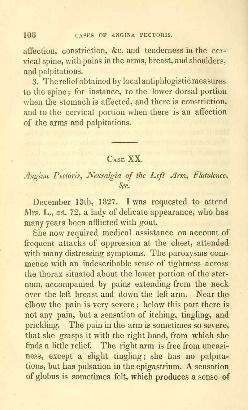 affection, constriction, &c. and tenderness in the cer- vical spine, with pains in the arms, breast, and shoulders, and palpitations. 3. The relief obtained by local antiphlogistic measures to the spine; for instance, to the lower dorsal portion when the stomach is affected, and there is constriction, and to the cervical portion when there is an affection of the arms and palpitations. Case XX. Angina Pectoris^ JYeuralgia of the Left Jirm, Flatulence, Sfc. December 13th, 1827. I was requested to attend Mrs. L., set. 72, a lady of delicate appearance, who has many years been afflicted with gout. She now required medical assistance on account of frequent attacks of oppression at the chest, attended with many distressing symptoms. The paroxysms com- mence with an indescribable sense of tightness across the thorax situated about the lower portion of the ster- num, accompanied by pains extending from the neck over the left breast and down the left arm. Near the elbow the pain is very severe; below this part there is not any pain, but a sensation of itching, tingling, and prickling. The pain in the arm is sometimes so severe, that she grasps it with the right hand, from which she finds a little rehef. The right arm is free from uneasi- ness, except a slight tingling; she has no palpita- tions, but has pulsation in the epigastrium. A sensation of globus is sometimes felt, which produces a sense of