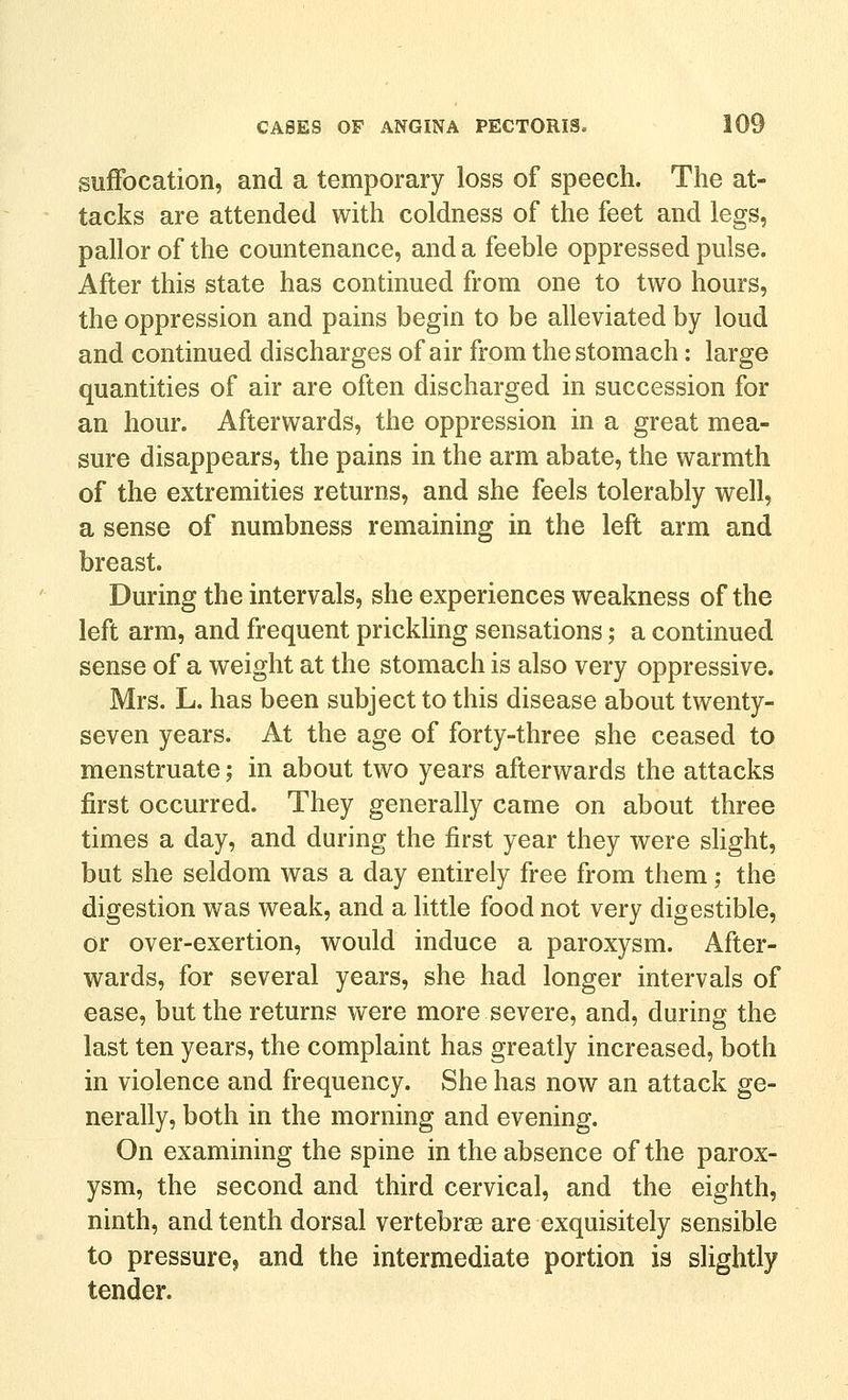 suffocation, and a temporary loss of speech. The at- tacks are attended with coldness of the feet and legs, pallor of the countenance, and a feeble oppressed pulse. After this state has continued from one to two hours, the oppression and pains begin to be alleviated by loud and continued discharges of air from the stomach: large quantities of air are often discharged in succession for an hour. Afterwards, the oppression in a great mea- sure disappears, the pains in the arm abate, the warmth of the extremities returns, and she feels tolerably well, a sense of numbness remaining in the left arm and breast. During the intervals, she experiences weakness of the left arm, and frequent prickling sensations ,• a continued sense of a weight at the stomach is also very oppressive. Mrs. L. has been subject to this disease about twenty- seven years. At the age of forty-three she ceased to menstruate; in about two years afterwards the attacks first occurred. They generally came on about three times a day, and during the first year they were slight, but she seldom was a day entirely free from them; the digestion was weak, and a little food not very digestible, or over-exertion, would induce a paroxysm. After- wards, for several years, she had longer intervals of ease, but the returns were more severe, and, during the last ten years, the complaint has greatly increased, both in violence and frequency. She has now an attack ge- nerally, both in the morning and evening. On examining the spine in the absence of the parox- ysm, the second and third cervical, and the eighth, ninth, and tenth dorsal vertebrae are exquisitely sensible to pressure, and the intermediate portion is slightly tender.