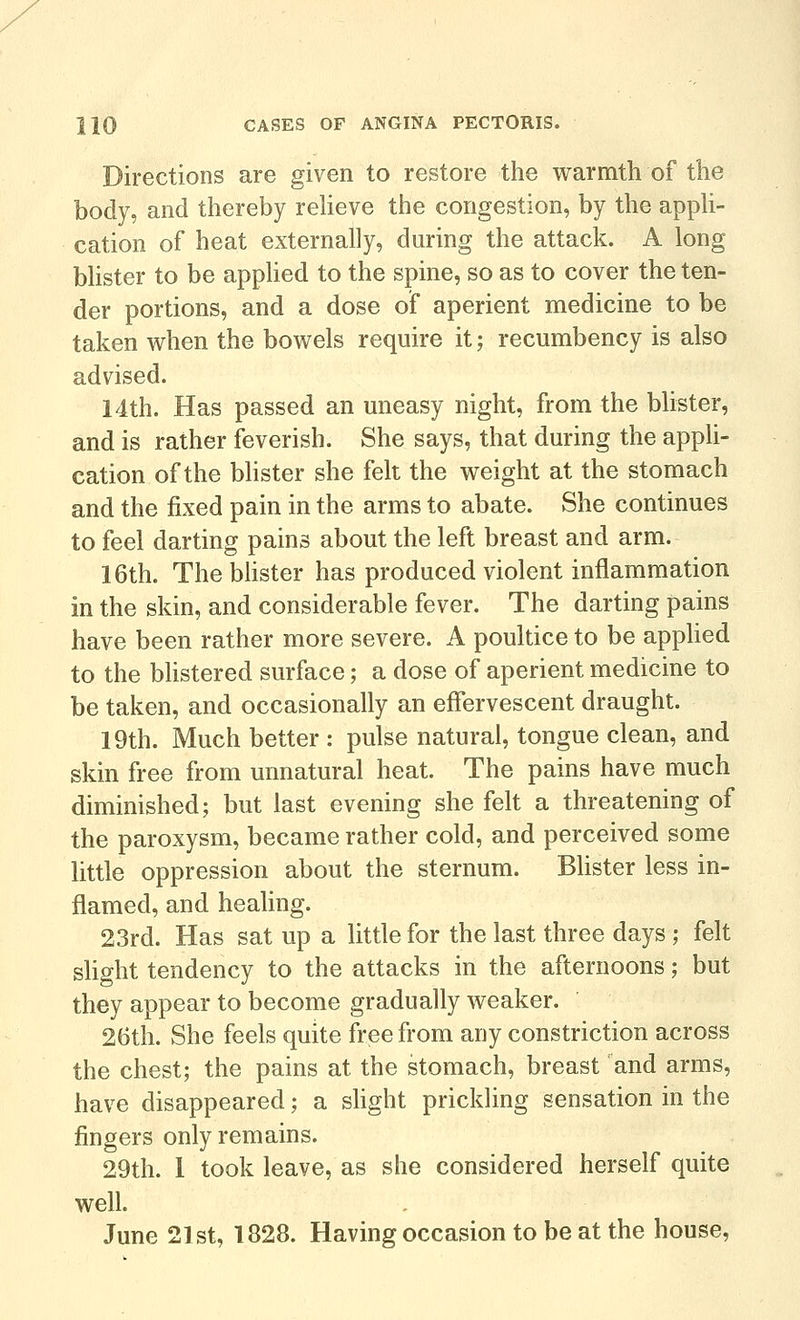 Directions are given to restore the warmth of the body, and thereby reUeve the congestion, by the apph- cation of heat externally, during the attack. A long bUster to be apphed to the spine, so as to cover the ten- der portions, and a dose of aperient medicine to be taken when the bowels require it; recumbency is also advised. 14th. Has passed an uneasy night, from the blister, and is rather feverish. She says, that during the appli- cation of the bhster she felt the weight at the stomach and the fixed pain in the arms to abate. She continues to feel darting pains about the left breast and arm. 16th. The blister has produced violent inflammation in the skin, and considerable fever. The darting pains have been rather more severe. A poultice to be apphed to the bhstered surface; a dose of aperient medicine to be taken, and occasionally an effervescent draught. 19th. Much better : pulse natural, tongue clean, and skin free from unnatural heat. The pains have much diminished; but last evening she felt a threatening of the paroxysm, became rather cold, and perceived some little oppression about the sternum. Blister less in- flamed, and healing. 23rd. Has sat up a little for the last three days; felt slight tendency to the attacks in the afternoons; but they appear to become gradually weaker. 26th. She feels quite free from any constriction across the chest; the pains at the stomach, breast and arms, have disappeared; a shght prickling sensation in the fingers only remains. 29th. 1 took leave, as she considered herself quite well. June 21st, 1828. Having occasion to be at the house,