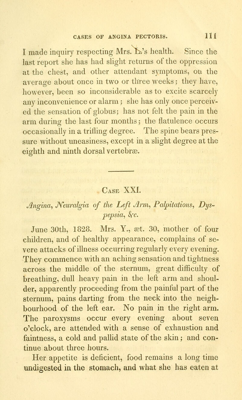 I made inquiry respecting Mrs. Jb>'s health. Since the last report she has had shght returns of the oppression at the chest, and other attendant symptoms, on the average about once in two or three weeks ,• they have, however, been so inconsiderable as to excite scarcely any inconvenience or alarm; she has only once perceiv- ed the sensation of globus; has not felt the pain in the arm during the last four months; the flatulence occurs occasionally in a trifling degree. The spine bears pres- sure without uneasiness, except in a slight degree at the eighth and ninth dorsal vertebrge. . Case XXI. Angina, JYeiiralgia of the Left Arm, Palpitations, Dys- pepsia, Sfc. June 30th, 1828. Mrs. Y., a^t. 30, mother of four children, and of healthy appearance, complains of se- vere attacks of illness occurring regularly every evening. They commence with an aching sensation and tightness across the middle of the sternum, great difficulty of breathing, dull heavy pain in the left arm and shoul- der, apparently proceeding from the painful part of the sternum, pains darting from the neck into the neigh- bourhood of the left ear. No pain in the right arm. The paroxysms occur every evening about seven o'clock, are attended with a sense of exhaustion and faintness, a cold and pallid state of the skin; and con- tinue about three hours. Her appetite is deficient, food remains a long time undigested in the stomach, and what she has eaten at