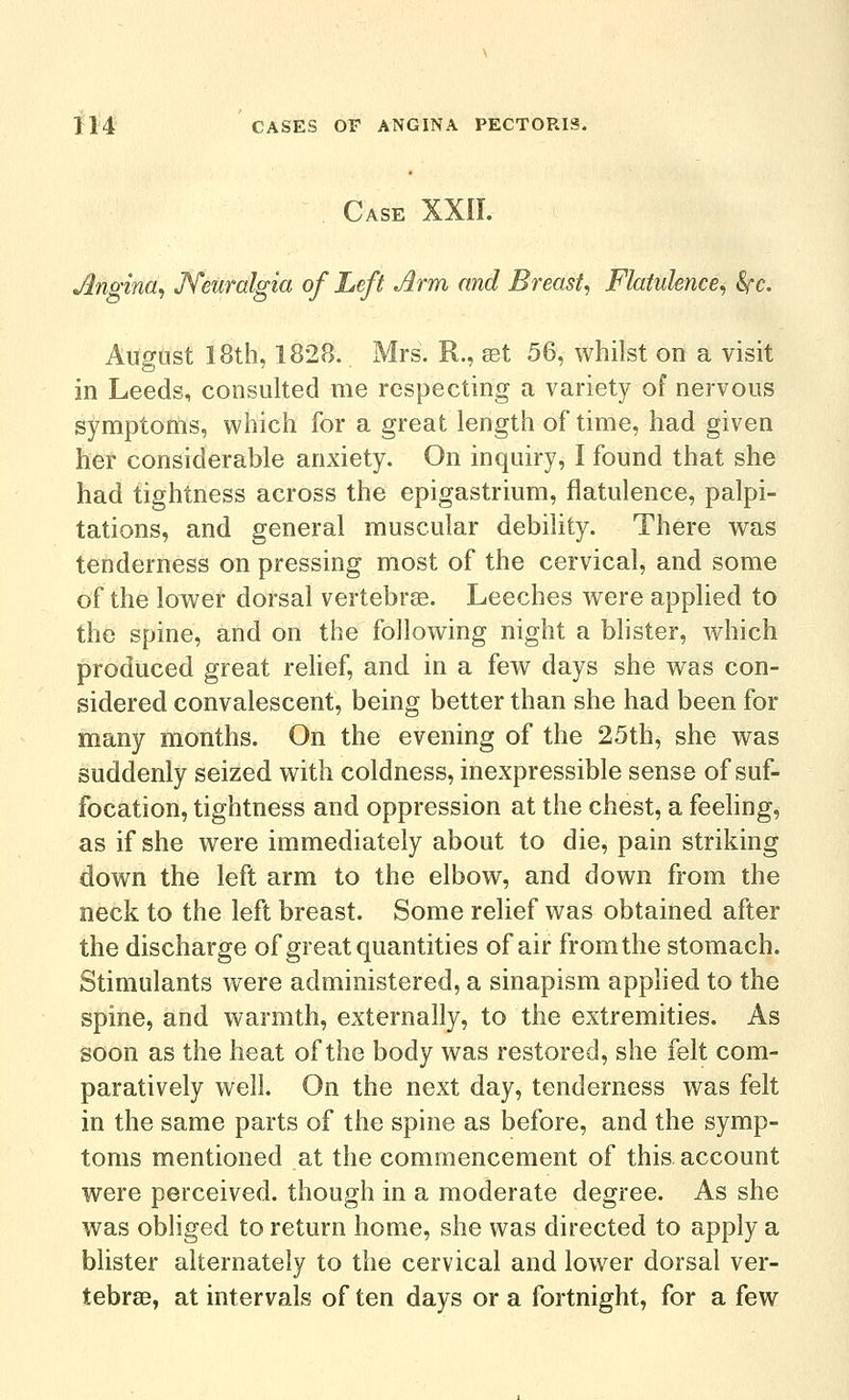 . Case XXII. Angina^ Neuralgia of Left Arm and Breast^ Flatulence^ Src. August 18th, 1828. Mrs. R., set 56, whilst on a visit in Leeds, consulted me respecting a variety of nervous symptoms, which for a great length of time, had given her considerable anxiety. On inquiry, I found that she had tightness across the epigastrium, flatulence, palpi- tations, and general muscular debility. There was tenderness on pressing most of the cervical, and some of the lower dorsal vertebras. Leeches were applied to the spine, and on the following night a blister, which produced great rehef, and in a few days she was con- sidered convalescent, being better than she had been for many months. On the evening of the 25th, she was suddenly seized with coldness, inexpressible sense of suf- focation, tightness and oppression at the chest, a feeling, as if she were immediately about to die, pain striking down the left arm to the elbow, and down from the neck to the left breast. Some relief was obtained after the discharge of great quantities of air from the stomach. Stimulants were administered, a sinapism applied to the spine, and warmth, externally, to the extremities. As soon as the heat of the body was restored, she felt com- paratively well. On the next day, tenderness was felt in the same parts of the spine as before, and the symp- toms mentioned at the commencement of this account were perceived, though in a moderate degree. As she was obliged to return home, she was directed to apply a blister alternately to the cervical and lower dorsal ver- tebrae, at intervals of ten days or a fortnight, for a few