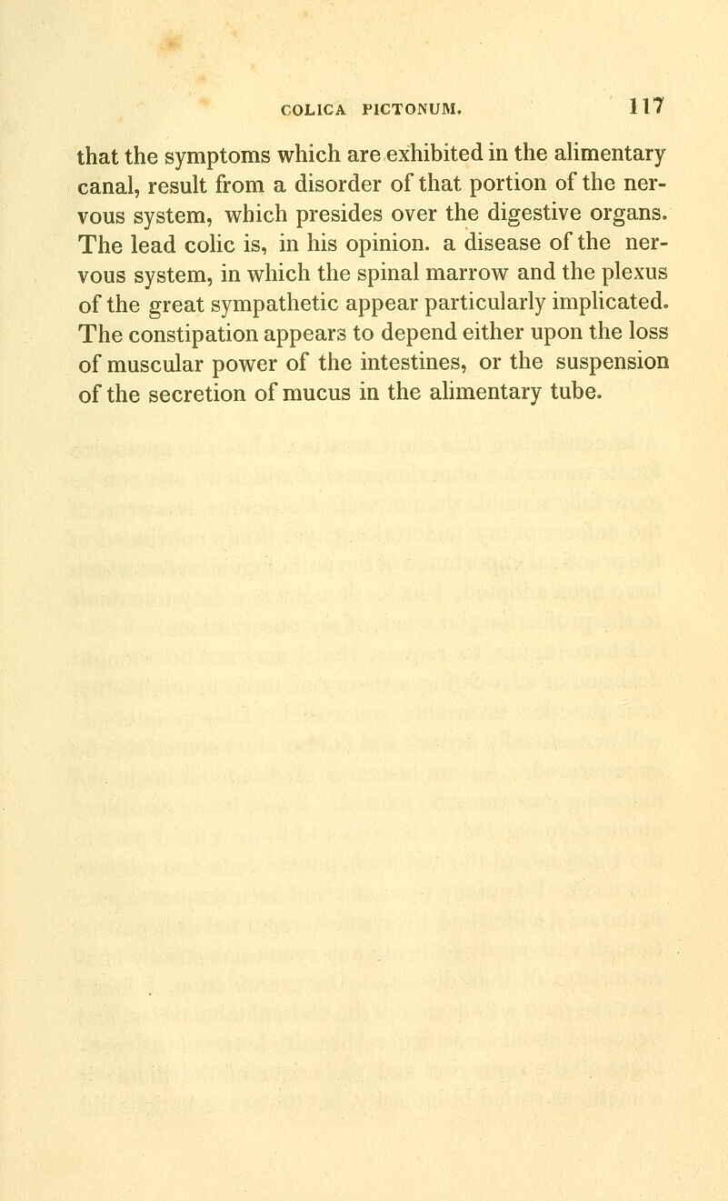 that the symptoms which are exhibited in the aUmentary canal, result from a disorder of that portion of the ner- vous system, which presides over the digestive organs. The lead cohc is, in his opinion, a disease of the ner- vous system, in which the spinal marrow and the plexus of the great sympathetic appear particularly imphcated. The constipation appears to depend either upon the loss of muscular power of the intestines, or the suspension of the secretion of mucus in the alimentary tube.