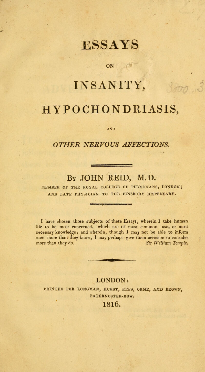 ESSAYS ON INSANITY, HYPOCHONDRIASIS, AND OTHER NERVOUS AFFECTIONS. By JOHN REID, M.D. MEMBER OF THE ROYAL COLLEGE OF PHYSICIANS, LONDON; AND LATE PHYSICIAN TO THE FINSBUEY DISPENSARY. I have chosen those subjects of these Essays, wherein I take human life to be most concerned, which are of most common use, or most necessary knowledge; and wherein, though I may not be able to inform men more than they know, I may perhaps give them occasion to consider .more than they do. Sir William Temple. LONDON: PRINTED FOR LONGMAN, HURST, REES, ORME, AMD BROWN, PATERNOSTER-ROW. 1816.