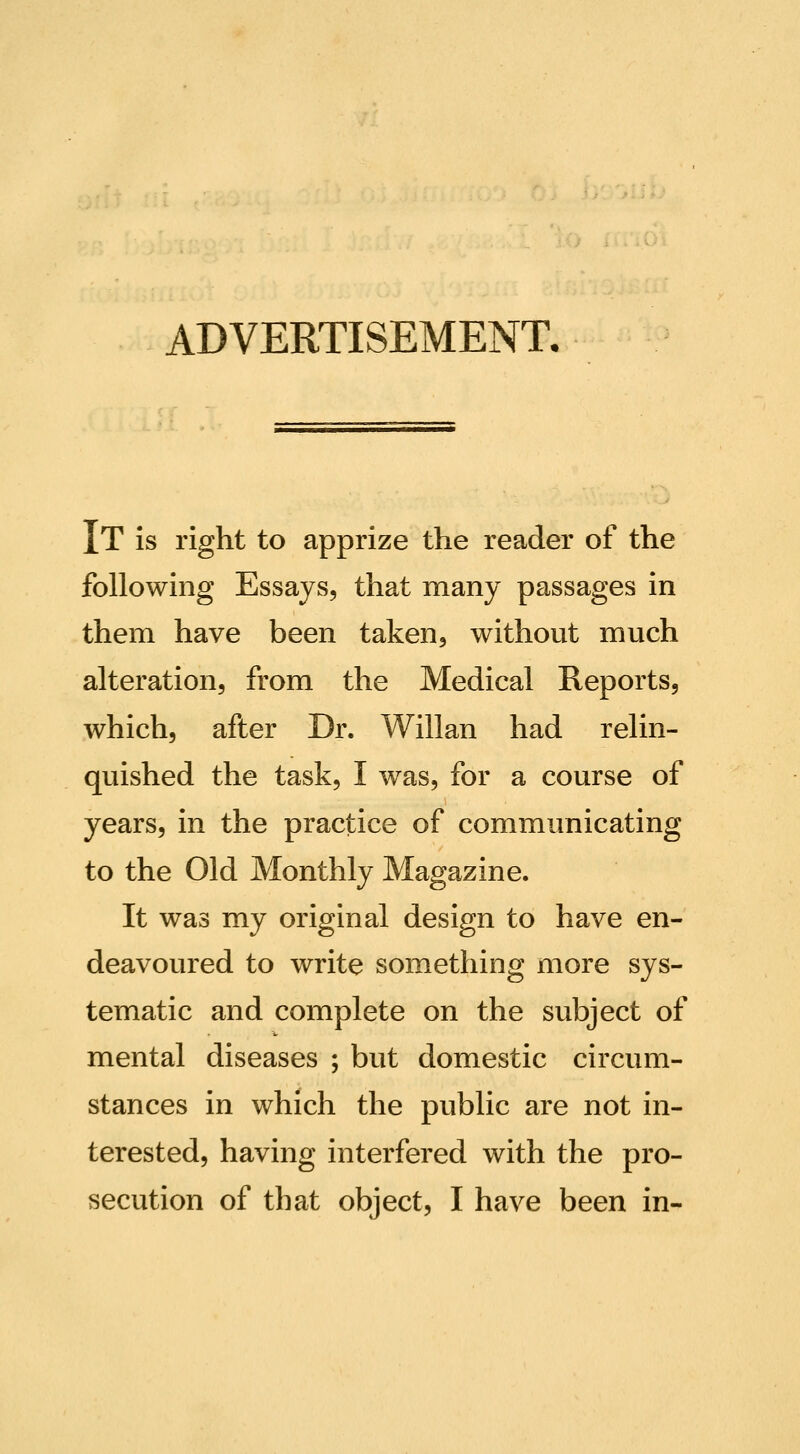 ADVERTISEMENT. It is right to apprize the reader of the following Essays, that many passages in them have been taken^ without much alteration, from the Medical Reports, which, after Dr. Willan had relin- quished the task, I was, for a course of years, in the practice of communicating to the Old Monthly Magazine. It was my original design to have en- deavoured to write something more sys- tematic and complete on the subject of mental diseases ; but domestic circum- stances in which the public are not in- terested, having interfered with the pro- secution of that object, I have been in-