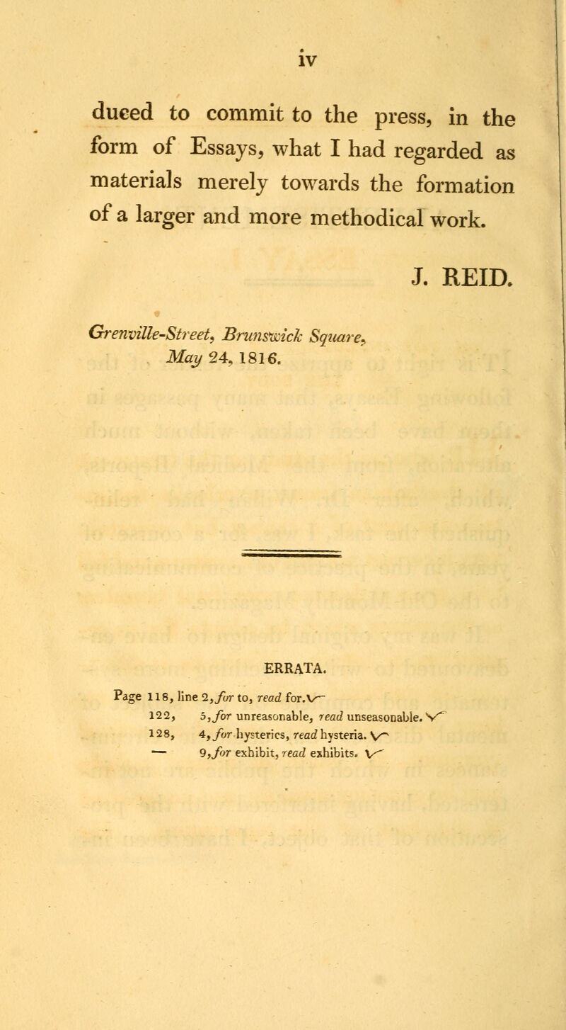 IV dueed to commit to the press, in the form of Essays, what I had regarded as materials merely towards the formation of a larger and more methodical work. J. REia Grenville-Street, Bnms*wicJc Square^ Mai/24,IS16. ERRATA. Page 118, line 2,/c;r to, read for.V^ 122, 5,ybr unreasonable, reac? unseasonable. V^ 128, 4,/or hysterics, reac? hysteria. V^