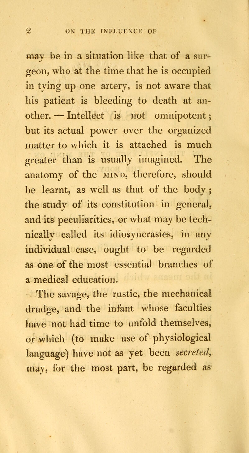 may be in a situation like that of a sur- geon, who at the time that he is occupied in tying up one artery, is not aware that his patient is bleeding to death at an- other. — Intellect is not omnipotent; but its actual power over the organized matter to which it is attached is much greater than is usually imagined. The anatomy of the mind, therefore, should be learnt, as well as that of the body; the study of its constitution in general, and its peculiarities, or what may be tech- nically called its idiosyncrasies, in any individual case, ought to be regarded as one of the most essential branches of a medical education. The savage, the rustic, the mechanical drudge, and the infant whose faculties have not had time to unfold themselves, or which (to make use of physiological language) have not as yet been secreted^ may, for the most part, be regarded as