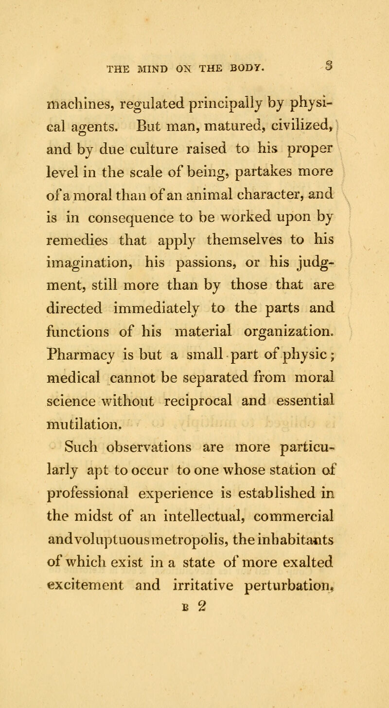 machines, regulated principally by physi- cal agents. But man, matured, civilized, and by due culture raised to his proper level in the scale of being, partakes more of amoral than of an animal character, and is in consequence to be worked upon by remedies that apply themselves to his imagination, his passions, or his judg- ment, still more than by those that are directed immediately to the parts and functions of his material organization. Pharmacy is but a small part of physic; medical cannot be separated from moral science without reciprocal and essential mutilation. Such observations are more particu- larly apt to occur to one whose station of professional experience is established in the midst of an intellectual, commercial and voluptuous metropolis, the inhabitants of which exist in a state of more exalted excitement and irritative perturbation^ B 2