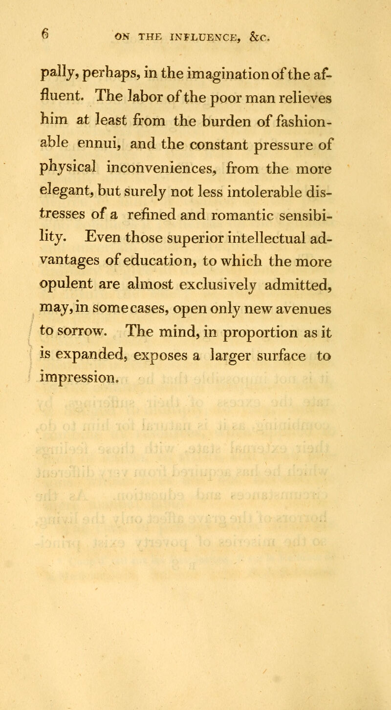 pally, perhaps, in the imagination of the af- fluent. The labor of the poor man relieves him at least from the bm'den of fashion- able ennui, and the constant pressure of physical inconveniences, from the more elegant, but surely not less intolerable dis- tresses of a refined and romantic sensibi- lity. Even those superior intellectual ad- vantages of education, to which the more opulent are almost exclusively admitted, may, in some cases, open only new avenues to sorrow. The mind, in proportion as it f is expanded, exposes a larger surface to impression.