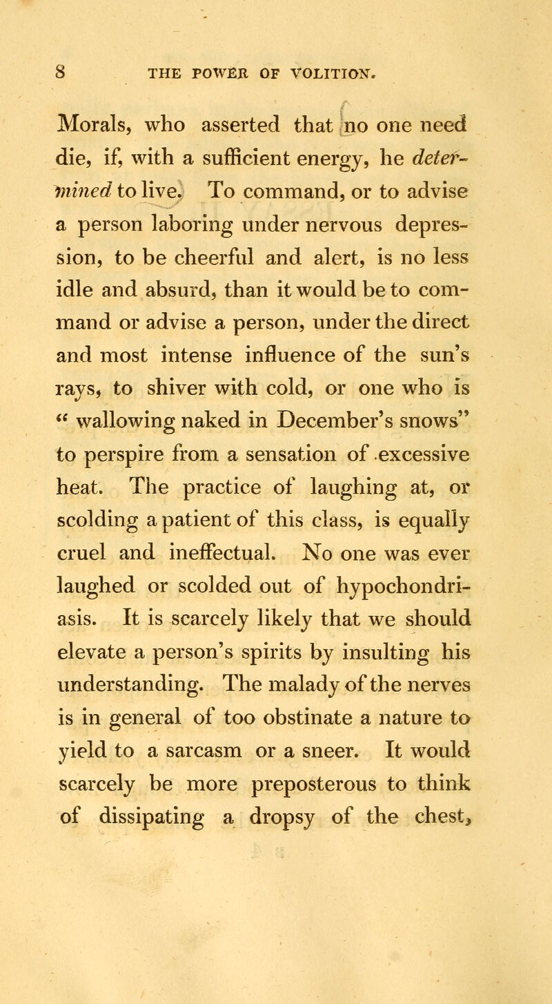 Morals, who asserted that no one need die, if, with a sufficient energy, he detet- Ruined to hve. To command, or to advise a person laboring under nervous depres- sion, to be cheerful and alert, is no less idle and absurd, than it would be to com- mand or advise a person, under the direct and most intense influence of the sun's rays, to shiver with cold, or one who is ** wallowing naked in December's snows to perspire from a sensation of excessive heat. The practice of laughing at, or scolding a patient of this class, is equally cruel and ineflPectual. No one was ever laughed or scolded out of hypochondri- asis. It is scarcely likely that we should elevate a person's spirits by insulting his understanding. The malady of the nerves is in general of too obstinate a nature to yield to a sarcasm or a sneer. It would scarcely be more preposterous to think of dissipating a dropsy of the chesty