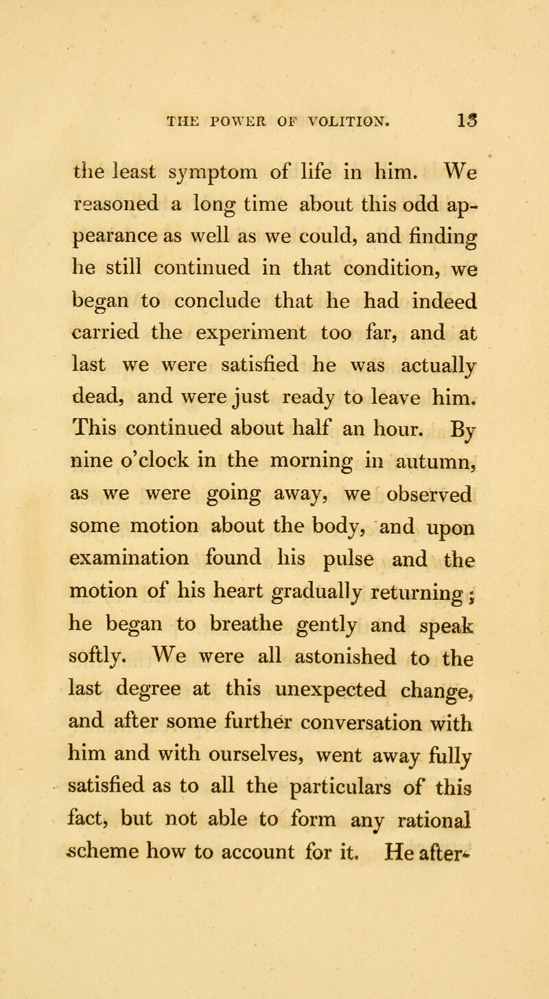 the least symptom of life in him. We reasoned a long time about this odd ap- pearance as well as we could, and finding he still continued in that condition, we began to conclude that he had indeed carried the experiment too far, and at last we were satisfied he was actually dead, and were just ready to leave him. This continued about half an hour. By nine o'clock in the morning in autumn, as we were going away, we observed some motion about the body, and upon examination found his pulse and the motion of his heart gradually returning ^ he began to breathe gently and speak softly. We were all astonished to the last degree at this unexpected change, and after some further conversation with him and with ourselves, went away fully satisfied as to all the particulars of this fact, but not able to form any rational scheme how to account for it. He after^