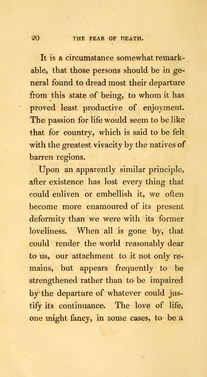 It is a circumstance somewhat remark* able, that those persons should be in ge- neral found to dread most their departure from this state of being, to whom it has proved least productive of enjoyment. The passion for life would seem to be like that for country, which is said to be felt with the greatest vivacity by the natives of barren regions. Upon an apparently similar principle, after existence has lost every thing that could enliven or embellish it, we often become more enamoured of its present deformity than we were with its former loveliness. When all is gone by, that could render the world reasonably dear to us, our attachment to it not only re- mains, but appears frequently to be strengthened rather than to be impaired by the departure of whatever could jus- tify its continuance. The love of life? one might fancy, in some cases, to be a