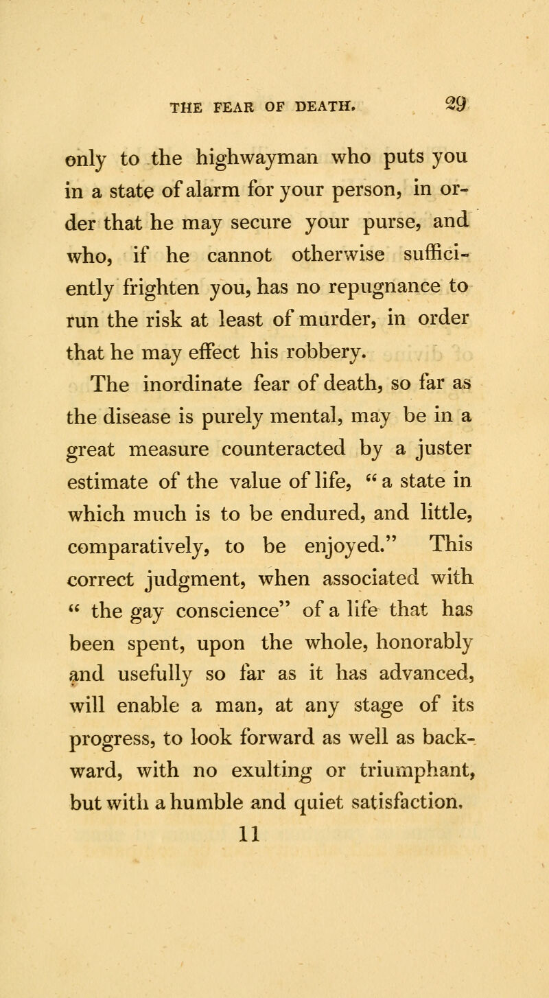 only to the highwayman who puts you in a state of alarm for your person, in or- der that he may secure your purse, and who, if he cannot otherwise suffici- ently frighten you, has no repugnance to run the risk at least of murder, in order that he may effect his robbery. The inordinate fear of death, so far as the disease is purely mental, may be in a great measure counteracted by a juster estimate of the value of life,  a state in which much is to be endured, and little, comparatively, to be enjoyed. This correct judgment, when associated with  the gay conscience of a life that has been spent, upon the whole, honorably and usefully so far as it has advanced, will enable a man, at any stage of its progress, to look forward as well as back- ward, with no exulting or triumphant, but with a humble and quiet satisfaction. 11