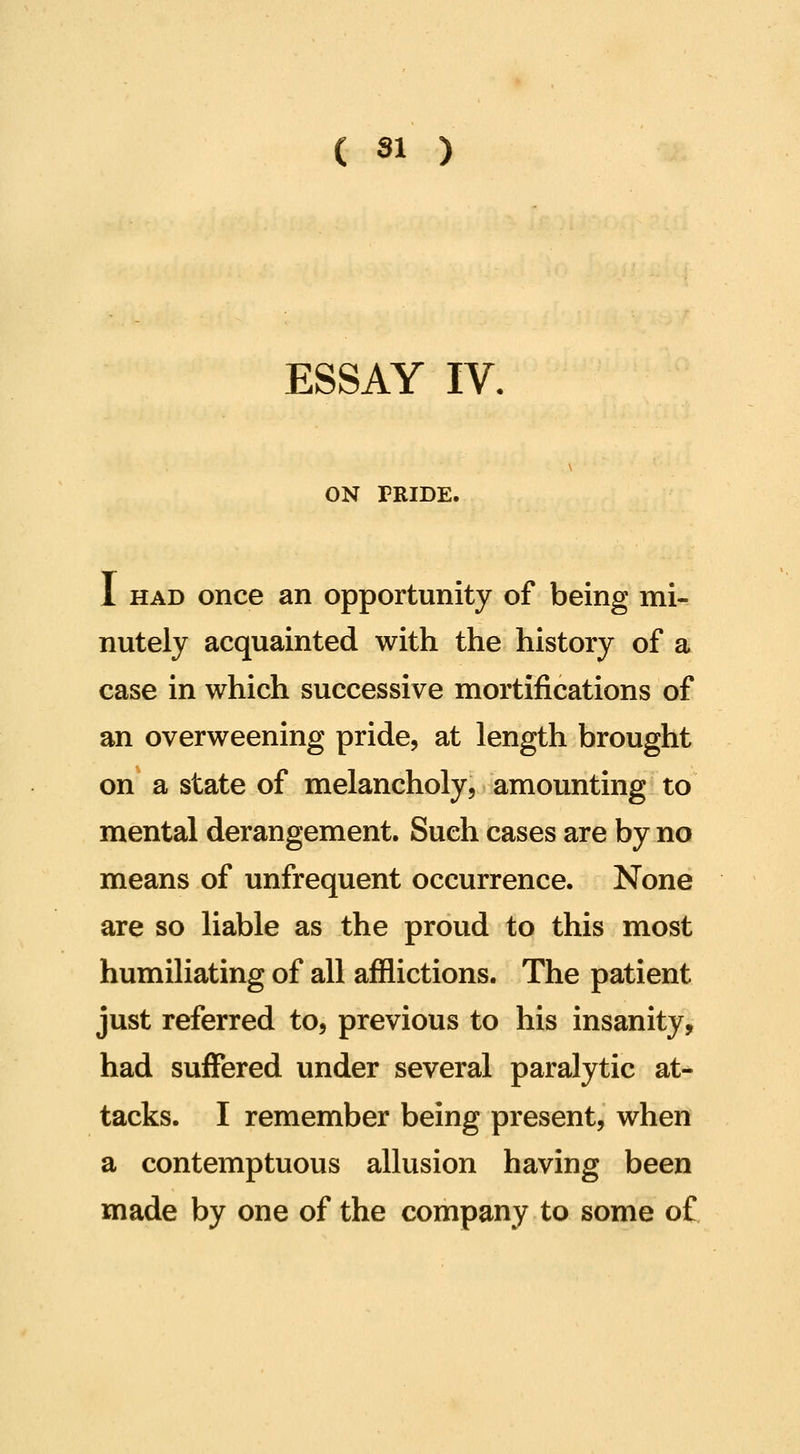 ESSAY IV. ON TRIDE. 1 HAD once an opportunity of being mi- nutely acquainted with the history of a case in which successive mortifications of an overweening pride, at length brought on a state of melancholy, amounting to mental derangement. Such cases are by no means of unfrequent occurrence. None are so liable as the proud to this most humiliating of all afflictions. The patient just referred to, previous to his insanity, had suffered under several paralytic at- tacks. I remember being present, when a contemptuous allusion having been made by one of the company to some o£