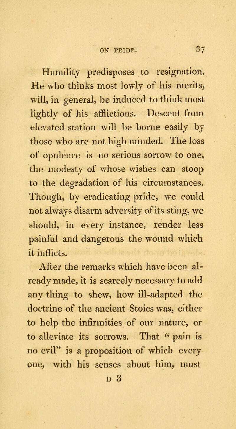 Humility predisposes to resignation. He who thinks most lowly of his merits, will, in general, be induced to think most lightly of his afflictions. Descent from elevated station will be borne easily by those who are not high minded. The loss of opulence is no serious sorrow to one, the modesty of whose wishes can stoop to the degradation of his circumstances. Though, by eradicating pride, we could not always disarm adversity of its sting, we should, in every instance, render less painful and dangerous the wound which it inflicts. After the remarks which have been al- ready made, it is scarcely necessary to add any thing to shew, how ill-adapted the doctrine of the ancient Stoics was, either to help the infirmities of our nature, or to alleviate its sorrows. That  pain is no evil is a proposition of which every one, with his senses about him, must