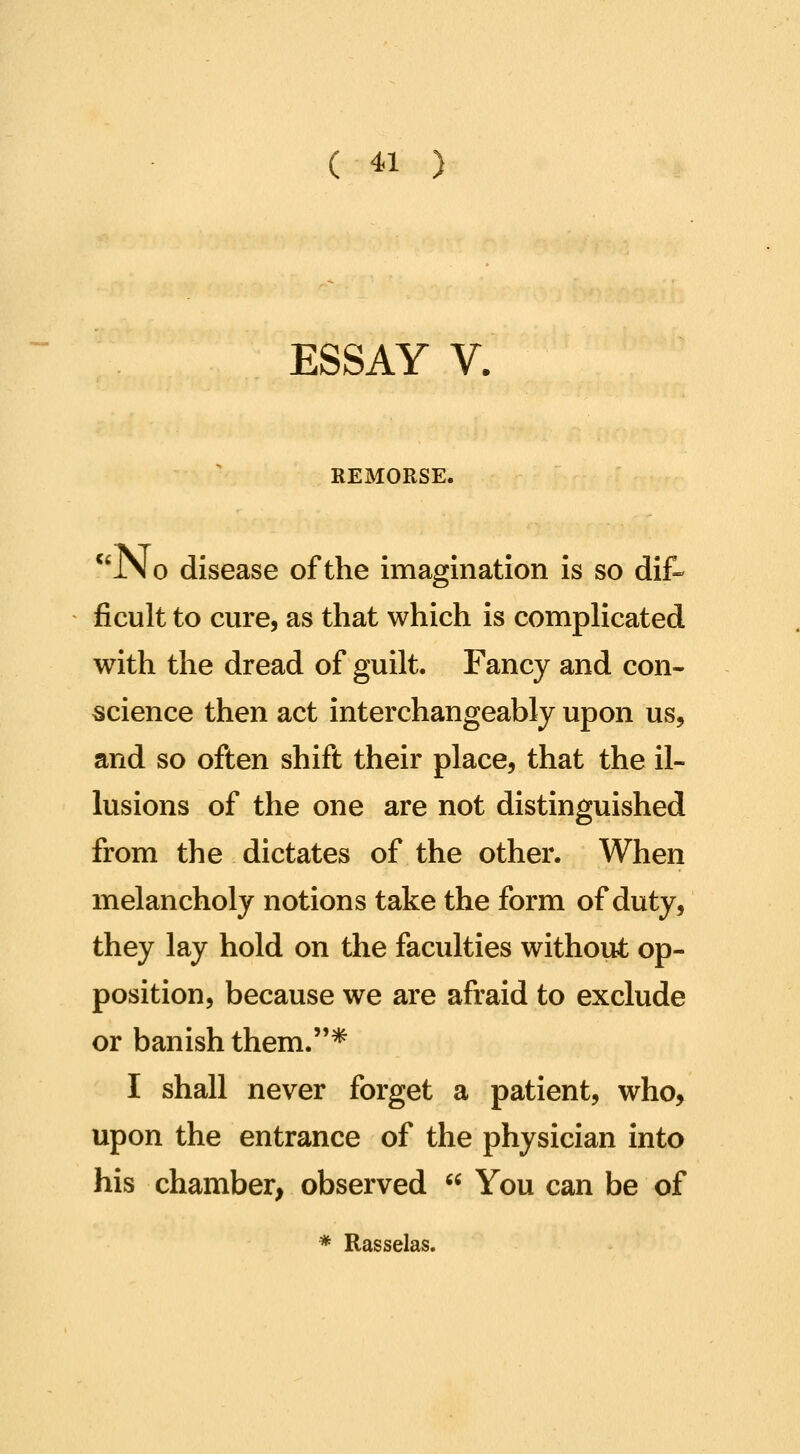 ESSAY V. REMORSE. *'JN 0 disease of the imagination is so dif- ficult to cure, as that which is compHcated with the dread of guilt. Fancy and con- science then act interchangeably upon us, and so often shift their place, that the il- lusions of the one are not distinguished from the dictates of the other. When melancholy notions take the form of duty, they lay hold on the faculties without op- position, because we are afraid to exclude or banish them.* I shall never forget a patient, who, upon the entrance of the physician into his chamber, observed  You can be of * Rasselas.