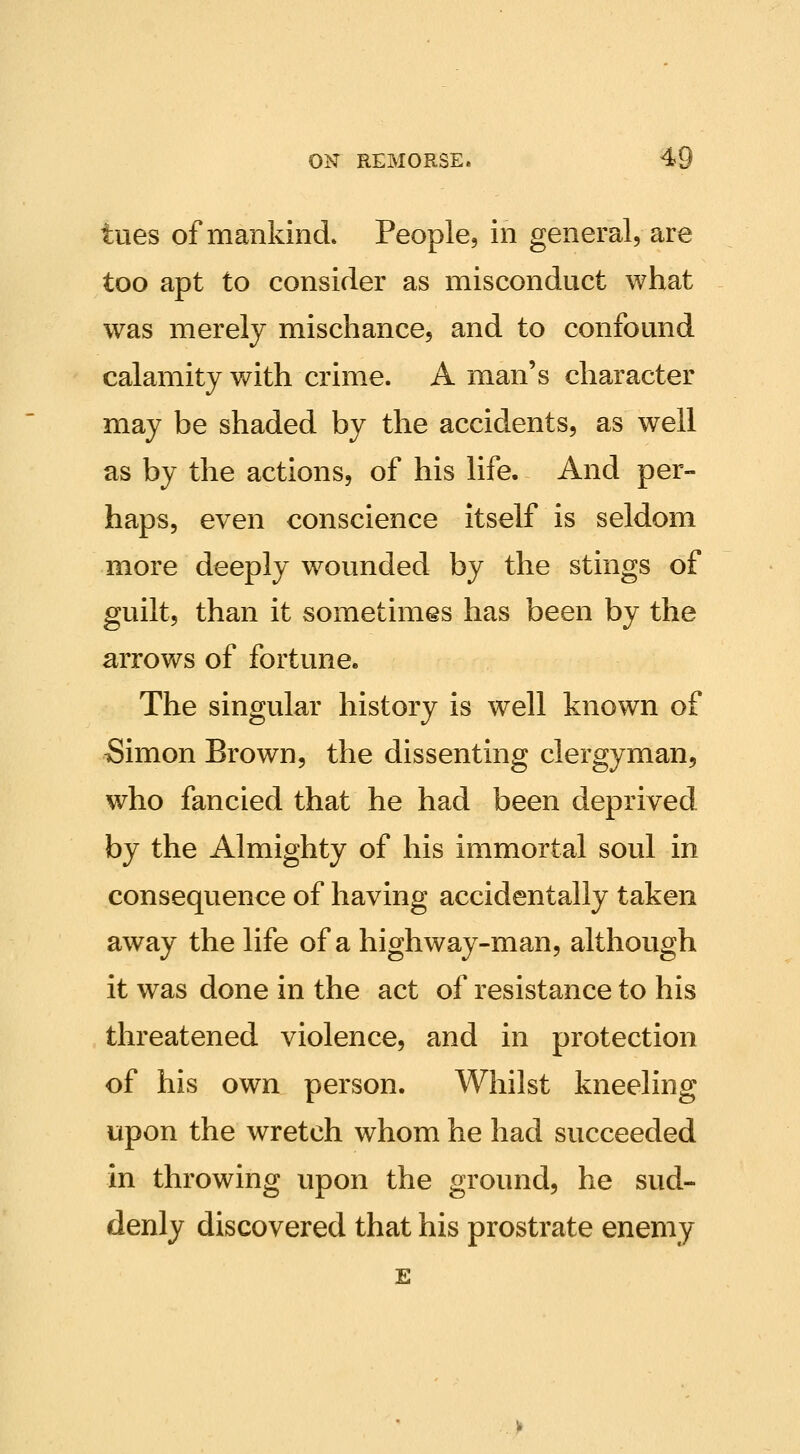 tiies of mankind. People, in general, are too apt to consider as misconduct what was merely mischance, and to confound calamity with crime. A man's character may be shaded by the accidents, as well as by the actions, of his life. And per- haps, even conscience itself is seldom more deeply wounded by the stings of guilt, than it sometimes has been by the arrows of fortune. The singular history is well known of Simon Brown, the dissenting clergyman, who fancied that he had been deprived by the Almighty of his immortal soul in consequence of having accidentally taken away the life of a highway-man, although it was done in the act of resistance to his threatened violence, and in protection of his own person. Whilst kneeling upon the wretch whom he had succeeded in throwing upon the ground, he sud- denly discovered that his prostrate enemy