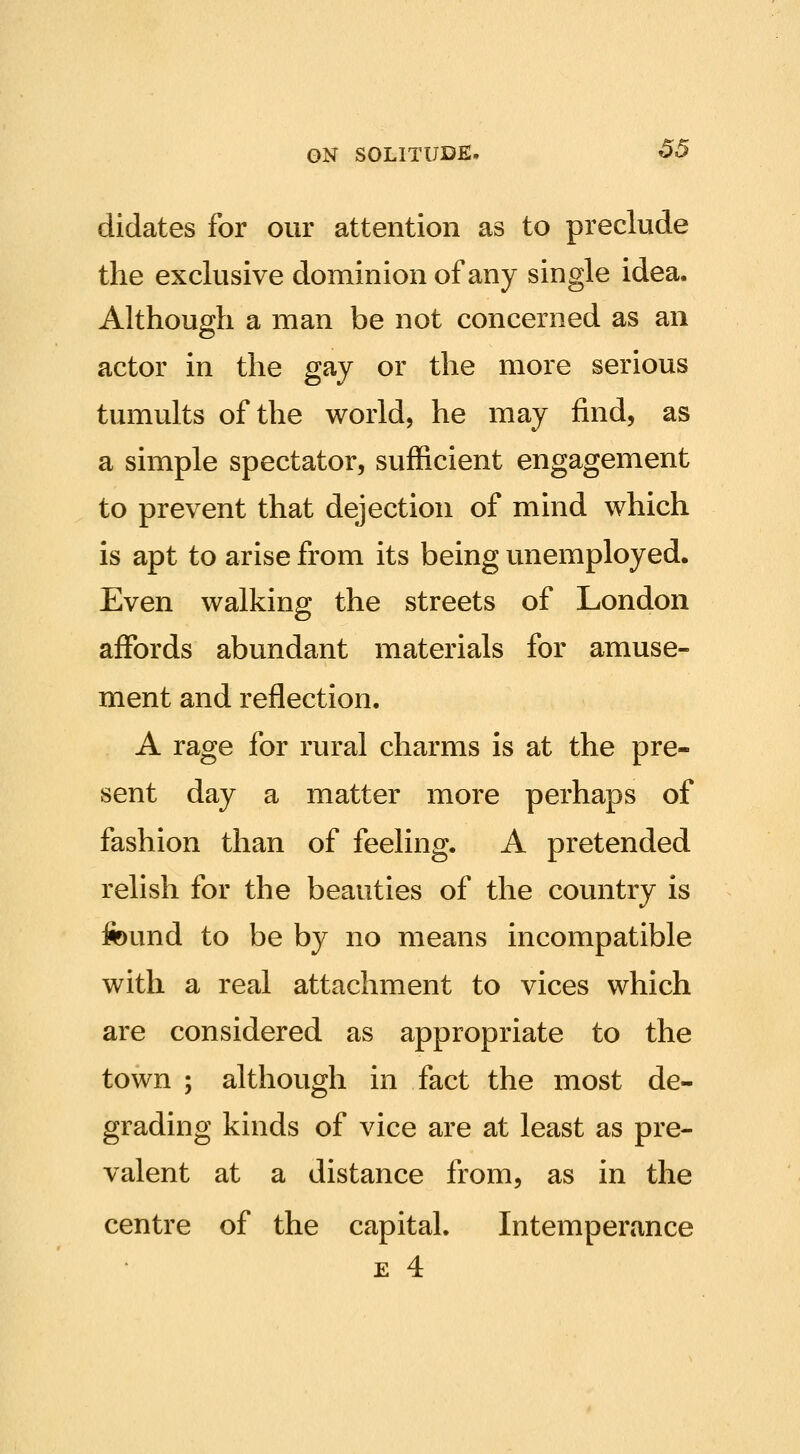 didates for our attention as to preclude the exclusive dominion of any single idea. Although a man be not concerned as an actor in the gay or the more serious tumults of the world, he may find, as a simple spectator, sufficient engagement to prevent that dejection of mind which is apt to arise from its being unemployed. Even walking the streets of London affords abundant materials for amuse- ment and reflection. A rage for rural charms is at the pre- sent day a matter more perhaps of fashion than of feeling. A pretended relish for the beauties of the country is found to be by no means incompatible with a real attachment to vices which are considered as appropriate to the town ; although in fact the most de- grading kinds of vice are at least as pre- valent at a distance from, as in the centre of the capital. Intemperance