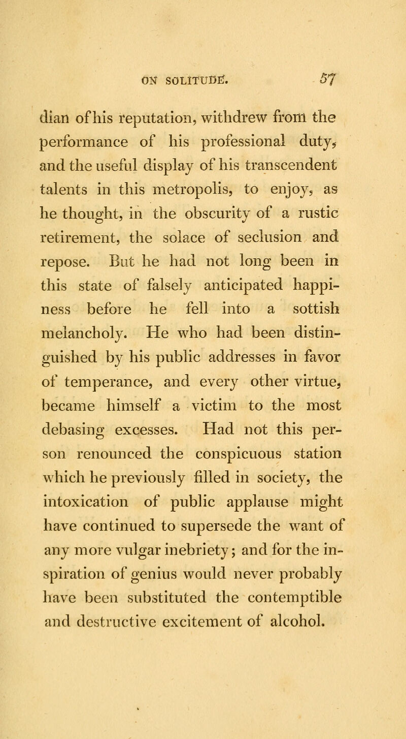 dian of his reputation, withdrew from the performance of his professional duty^ and the useful display of his transcendent talents in this metropolis, to enjoy, as he thought, in the obscurity of a rustic retirement, the solace of seclusion and repose. But he had not long been in this state of falsely anticipated happi- ness before he fell into a sottish melancholy. He who had been distin- guished by his public addresses in favor of temperance, and every other virtue, became himself a victim to the most debasing excesses. Had not this per- son renounced the conspicuous station which he previously filled in society, the intoxication of public applause might have continued to supersede the want of any more vulgar inebriety; and for the in- spiration of genius would never probably have been substituted the contemptible and destructive excitement of alcohol.