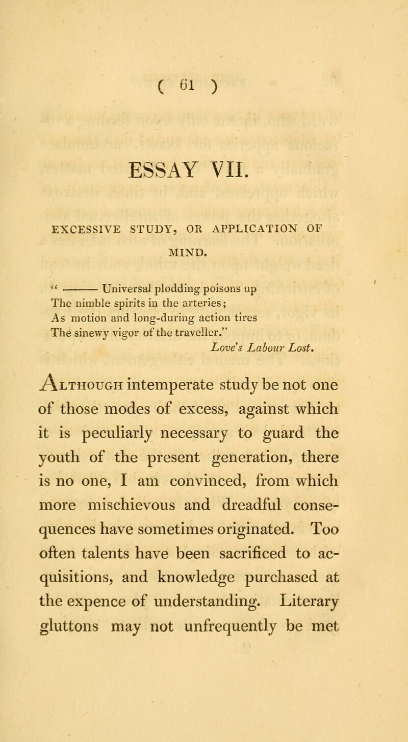 ESSAY VII. EXCESSIVE STUDY, OR APPLICATION OF MIND.  Universal plodding poisons up The nimble spirits in the arteries; As motion and long-during action tires The sinewy vigor of the traveller. Loves Labour Lost, Although intemperate study be not one of those modes of excess, against which it is pecuharly necessary to guard the youth of the present generation, there is no one, I am convinced, from which more mischievous and dreadful conse- quences have sometimes originated. Too often talents have been sacrificed to ac- quisitions, and knowledge purchased at the expence of understanding. Literary gluttons may not unfrequently be met