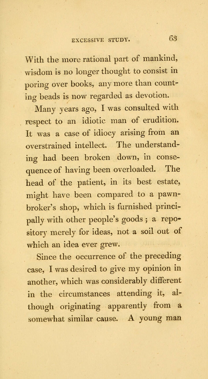 With the more rational part of mankind, wisdom is no longer thought to consist in poring over books, any more than count- ino; beads is now regarded as devotion. Many years ago, I was consulted with respect to an idiotic man of erudition. It was a case of idiocy arising from an overstrained intellect. The understand- ino; had been broken down, in conse- quence of having been overloaded. The head of the patient, in its best estate, might have been compared to a pawn- broker's shop, which is furnished princi- pally with other people's goods ; a repo- sitory merely for ideas, not a soil out of which an idea ever grew. Since the occurrence of the preceding case, I was desired to give my opinion in another, which was considerably different in the circumstances attending it, al- though originating apparently from a somewhat similar cause. A young man