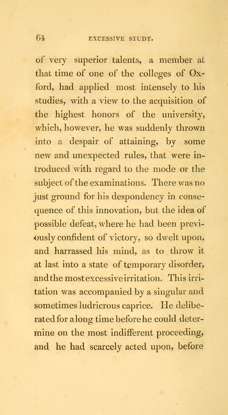 of very superior talents, a member at that time of one of the colleges of Ox- ford, had applied most intensely to his studies, with a view to the acquisition of the highest honors of the university, which, however, he was suddenly thrown into a despair of attaining, by some new and unexpected rules, that were in- troduced with regard to the mode or the subject of the examinations. There was no just ground for his despondency in conse- quence of this innovation, but the idea of possible defeat, where he had been previ- ously confident of victory, so dwelt upon, and harrassed his mind, as to throw it at last into a state of temporary disorder, andthe most excessive irritation. This irri- tation was accompanied by a singular and sometimes ludricrous caprice. He delibe- rated for along time before he could deter- mine on the most indifferent proceeding, and he had scarcely acted upon, before