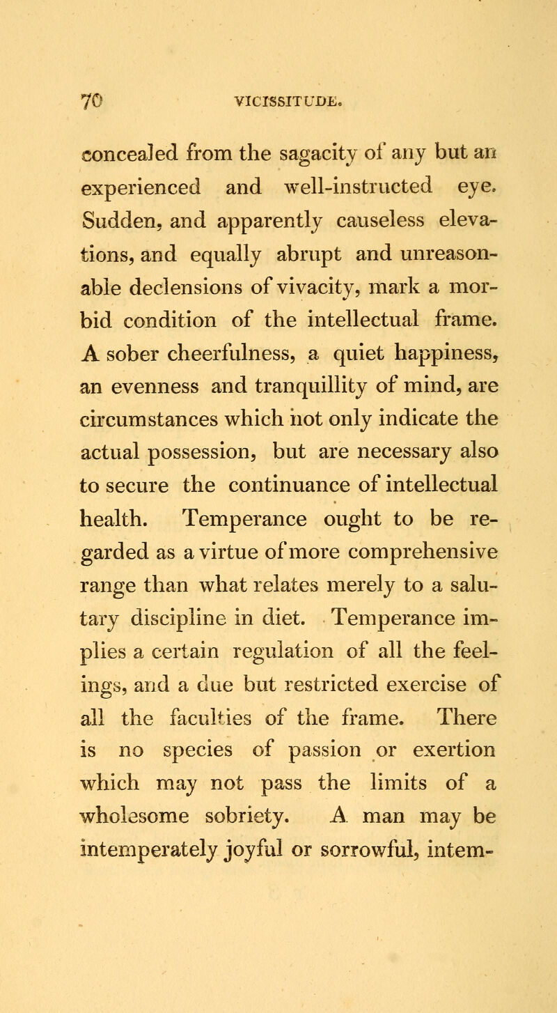 concealed from the sagacity of any but an experienced and well-instructed eye. Sudden, and apparently causeless eleva- tions, and equally abrupt and unreason- able declensions of vivacity, mark a mor- bid condition of the intellectual frame. A sober cheerfulness, a quiet happiness, an evenness and tranquillity of mind, are circumstances which iiot only indicate the actual possession, but are necessary also to secure the continuance of intellectual health. Temperance ought to be re- garded as a virtue of more comprehensive range than what relates merely to a salu- tary discipline in diet. Temperance im- plies a certain regulation of all the feel- ings, and a due but restricted exercise of all the faculties of the frame. There is no species of passion or exertion which may not pass the limits of a wholesome sobriety. A man may be intemperately joyful or sorrowful, intern-