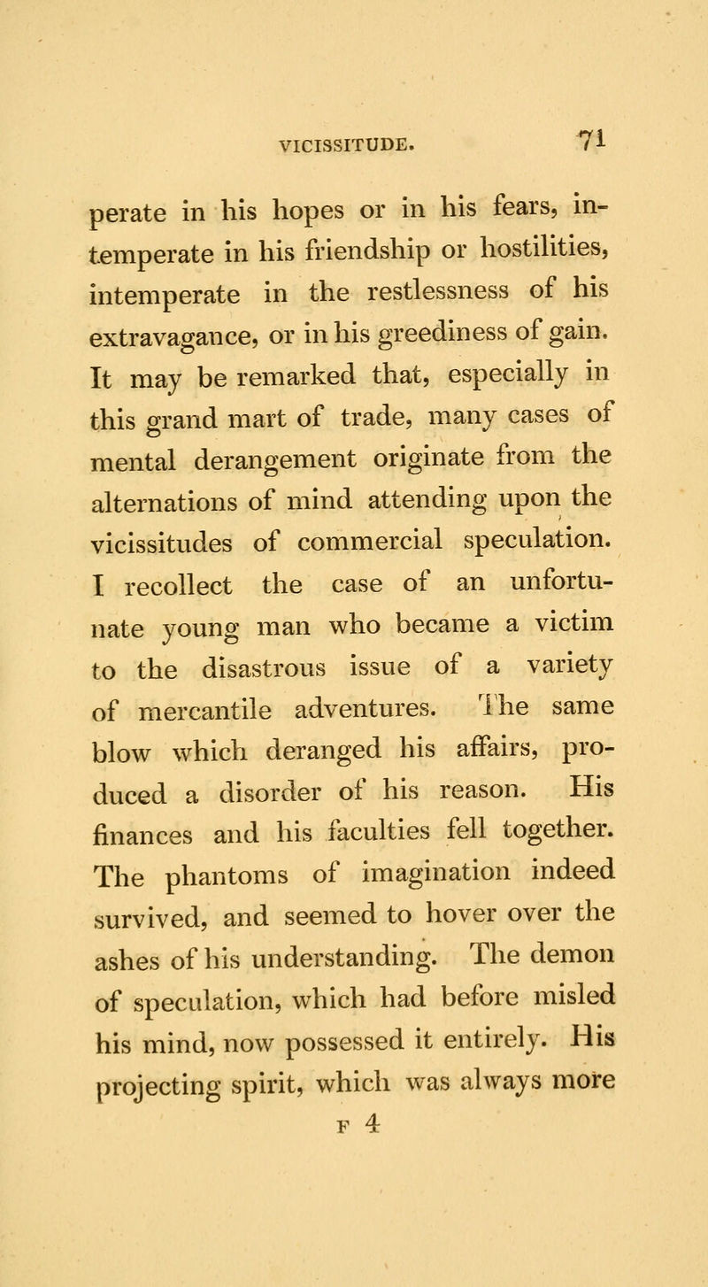 perate in his hopes or in his fears, in- temperate in his friendship or hostiUties, intemperate in the restlessness of his extravagance, or in his greediness of gain. It may be remarked that, especially in this grand mart of trade, many cases of mental derangement originate from the alternations of mind attending upon the vicissitudes of commercial speculation. I recollect the case of an unfortu- nate young man who became a victim to the disastrous issue of a variety of mercantile adventures. Ihe same blow which deranged his affairs, pro- duced a disorder of his reason. His finances and his faculties fell together. The phantoms of imagination indeed survived, and seemed to hover over the ashes of his understanding. The demon of speculation, which had before misled his mind, now possessed it entirely. His projecting spirit, which was always more F 4