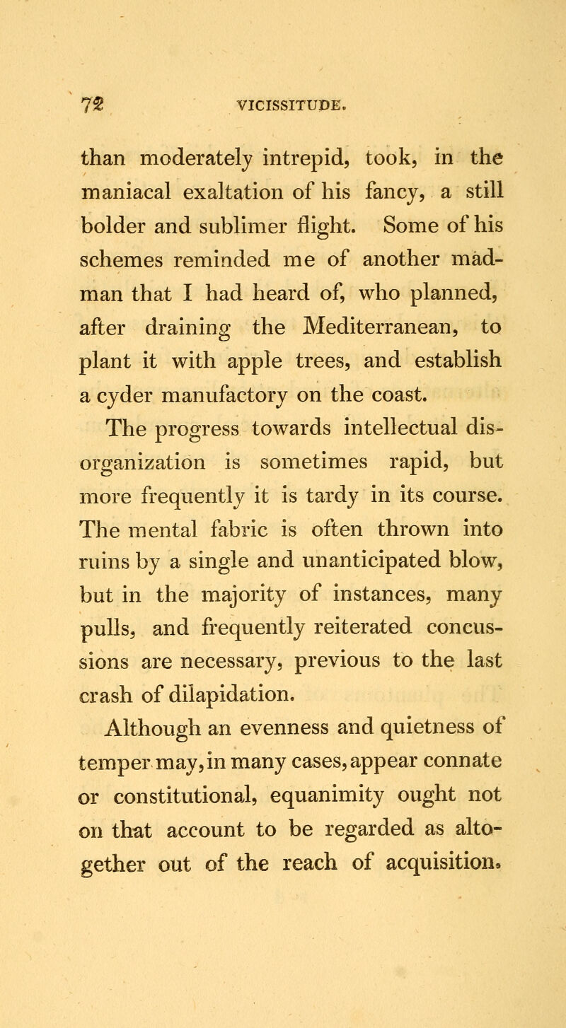 than moderately intrepid, took, in the maniacal exaltation of his fancy, a still bolder and sublimer flight. Some of his schemes reminded me of another mad- man that I had heard of, who planned, after draining the Mediterranean, to plant it with apple trees, and establish a cyder manufactory on the coast. The progress towards intellectual dis- organization is sometimes rapid, but more frequently it is tardy in its course. The mental fabric is often thrown into ruins by a single and unanticipated blow, but in the majority of instances, many pulls, and frequently reiterated concus- sions are necessary, previous to the last crash of dilapidation. Although an evenness and quietness of temper may,in many cases, appear connate or constitutional, equanimity ought not on that account to be regarded as alto- gether out of the reach of acquisitions