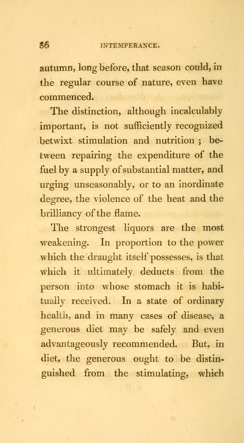 autumnj long before, that season could, in the regular course of nature, even have commenced. The distinction, although incalculably important, is not sufficiently recognized betwixt stimulation and nutrition ; be- tween repairing the expenditure of the fuel by a supply of substantial matter, and urging unseasonably, or to an inordinate degree, the violence of the heat and the brilliancy of the flame. The strongest liquors are the most weakening. In proportion to the power which the draught itself possesses, is that which it ultimately deducts from the person into whose stomach it is habi- tually received. In a state of ordinary health, and in many cases of disease, a generous diet may be safely and even advantageously recommended. But, in diet, the generous ought to be distin- guished from the stimulating, which