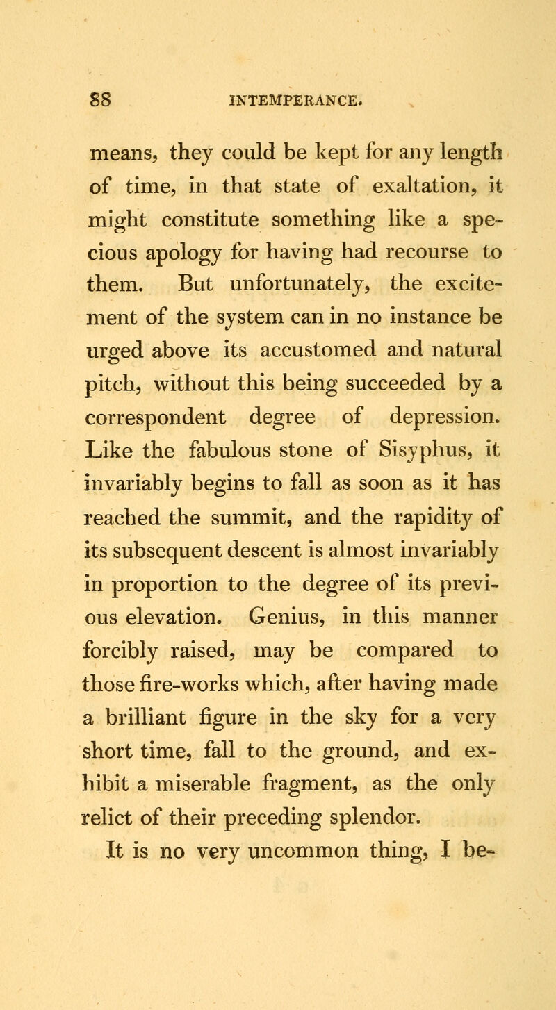 means, they could be kept for any length of time, in that state of exaltation, it might constitute something like a spe- cious apology for having had recourse to them. But unfortunately, the excite- ment of the system can in no instance be urged above its accustomed and natural pitch, without this being succeeded by a correspondent degree of depression. Like the fabulous stone of Sisyphus, it invariably begins to fall as soon as it has reached the summit, and the rapidity of its subsequent descent is almost invariably in proportion to the degree of its previ- ous elevation. Genius, in this manner forcibly raised, may be compared to those fire-works which, after having made a brilliant figure in the sky for a very short time, fall to the ground, and ex- hibit a miserable fragment, as the only relict of their preceding splendor. It is no very uncommon thing, I be-